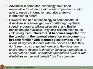 11 | 32
Copyright © Cengage Learning. All rights reserved.
• Advances in computer technology have been
responsible for students with visual impairments being
able to receive information and also to deliver
information to others.
• However, the use of technology to compensate for
disabilities is a two-edged sword. Although synthetic
speech programs, talking calculators, and Braille
translators are available, they also call attention to the
child using them. Therefore, it becomes important for
the teacher in the general education environment to
become familiar with technological devices and to
acquaint sighted students with the devices so that they
don’t seem so strange and foreign to the classroom
environment. Access technology involves adaptations to
a computer’s normal operations that allow a student with
disabilities to use and benefit from the computer
 