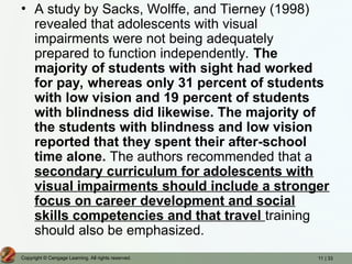 11 | 33
Copyright © Cengage Learning. All rights reserved.
• A study by Sacks, Wolffe, and Tierney (1998)
revealed that adolescents with visual
impairments were not being adequately
prepared to function independently. The
majority of students with sight had worked
for pay, whereas only 31 percent of students
with low vision and 19 percent of students
with blindness did likewise. The majority of
the students with blindness and low vision
reported that they spent their after-school
time alone. The authors recommended that a
secondary curriculum for adolescents with
visual impairments should include a stronger
focus on career development and social
skills competencies and that travel training
should also be emphasized.
 