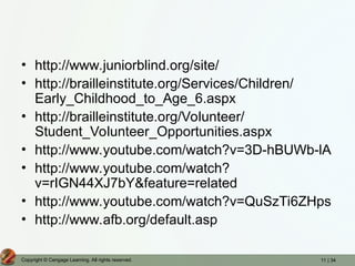 11 | 34
Copyright © Cengage Learning. All rights reserved.
• http://www.juniorblind.org/site/
• http://brailleinstitute.org/Services/Children/
Early_Childhood_to_Age_6.aspx
• http://brailleinstitute.org/Volunteer/
Student_Volunteer_Opportunities.aspx
• http://www.youtube.com/watch?v=3D-hBUWb-lA
• http://www.youtube.com/watch?
v=rIGN44XJ7bY&feature=related
• http://www.youtube.com/watch?v=QuSzTi6ZHps
• http://www.afb.org/default.asp
 