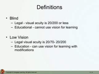 11 | 4
Copyright © Cengage Learning. All rights reserved.
Definitions
• Blind
– Legal - visual acuity is 20/200 or less
– Educational - cannot use vision for learning
• Low Vision
– Legal visual acuity is 20/70- 20/200
– Education - can use vision for learning with
modifications
 