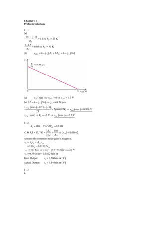 Chapter 11
Problem Solutions

11.1
(a)
 −0.7 − ( −3)
                = 0.1 ⇒ RE = 23 K
       RE
3 − 1.5
        = 0.05 ⇒ RC = 30 K
  RC
(b)         vCE 2 = 6 − iC 2 ( RC + 2 RE ) = 6 − iC 2 ( 76 )




(c)         vcm ( max ) ⇒ vCB 2 = 0 ⇒ vCE 2 = 0.7 V
So 0.7 = 6 − iC 2 ( 76 ) ⇒ iC 2 = 69.74 μ A
( v ( max ) − 0.7 ) − ( −3) = 2
  CM
                              ( 0.06974 ) ⇒ vCM ( max ) = 0.908 V
               23
vCM    ( min ) ⇒ VS = −3 V ⇒ vCM ( min ) = −2.3 V

11.2
        Ad = 180, C M RRdB = 85 dB
                     Ad    180
C M RR = 17, 783 =       =     ⇒ Acm = 0.01012
                     Acm   Acm
Assume the common-mode gain is negative.
v0 = Ad vd + Acm vcm
   = 180vd − 0.01012vcm
v0 = 180 ( 2sin ω t ) mV − ( 0.01012 )( 2sin ω t ) V
v0 = 0.36sin ω t − 0.02024sin ω t
Ideal Output:          v0 = 0.360sin ω t ( V )
Actual Output:         v0 = 0.340sin ω t ( V )

11.3
a.
 
