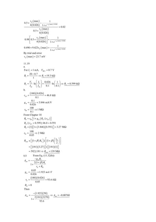vd ( max )             1
0.5 +               −
        4 ( 0.026 ) 1 + e − vd ( max ) / 0.026
                                               = 0.02
                   v ( max )
             0.5 + d
                  4 ( 0.026 )
      ⎡      v ( max ) ⎤              1
 0.98 ⎢ 0.5 + d          ⎥=
      ⎢
      ⎣      4 ( 0.026 ) ⎥ 1 + e
                         ⎦
                                 − vd ( max ) / 0.026


                                            1
0.490 + 9.423vd ( max ) =               − vd ( max ) / 0.026
                                 1+ e
By trial and error
vd ( max ) = 23.7 mV

11.19
a.
For I1 = 1 mA, VBE3 = 0.7 V
       20 − 0.7
R1 =            ⇒ R1 = 19.3 kΩ
          1
       V      ⎛ I ⎞ 0.026 ⎛ 1 ⎞
R2 = T ⋅ ln ⎜ 1 ⎟ =
              ⎜I ⎟
                               ⋅ ln ⎜     ⎟ ⇒ R2 = 0.599 kΩ
       IQ     ⎝ Q⎠      0.1         ⎝ 0.1 ⎠
b.
       (180 )( 0.026 )
rπ 4 =                 = 46.8 kΩ
             0.1
         0.1
 gm =          = 3.846 mA/V
       0.026
       100
 r04 =      ⇒ 1 MΩ
        0.1
From Chapter 10
R0 = r04 ⎡1 + g m ( RE rπ 4 ) ⎤
          ⎣                   ⎦
RE rπ 4 = 0.599 46.8 = 0.591
R0 = (1) ⎡1 + ( 3.846 )( 0.591) ⎤ = 3.27 MΩ
         ⎣                      ⎦
        100
r01 =        ⇒ 2 MΩ
        0.05
                       ⎡        ⎛ r ⎞⎤
Ricm ≅ ⎡(1 + β ) R0 ⎤ ⎢(1 + β ) ⎜ 01 ⎟⎥
       ⎣            ⎦
                       ⎣        ⎝ 2 ⎠⎦
     = ⎣(181)( 3.27 ) ⎦ ⎣(181)(1) ⎤
       ⎡              ⎤ ⎡           ⎦
        = 592 181 ⇒ Ricm = 139 MΩ
(c)     From Eq. (11.32(b))
         − g m RC
Acm =
         2 (1 + β ) Ro
      1+
            rπ + RB
       0.05
 gm =        = 1.923 mA / V
      0.026
      (180 )( 0.026 )
 rπ =                 = 93.6 k Ω
           0.05
 RB = 0
Then
           − (1.923)( 50 )
 Acm =                      ⇒ Acm = −0.00760
            2 (181)( 3270 )
         1+
                 93.6
 