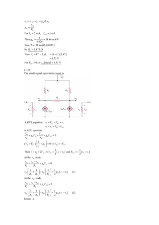 v0 = vC 2 − vC1 = g m RC vd
       I CQ
gm =
        VT
For I Q = 2 mA, I CQ = 1 mA
             1
Then g m =        = 38.46 mA/V
           0.026
Now 2 = ( 38.46 ) RC ( 0.015 )
So RC = 3.47 kΩ
Now VC = V + − I C RC         = 10 − (1)( 3.47 )
                              = 6.53 V
For VCB = 0 ⇒ vcm ( max ) = 6.53 V

11.22
The small-signal equivalent circuit is




A KVL equation: v1 = Vπ 1 − Vπ 2 + v2
                       v1 − v2 = Vπ 1 − Vπ 2
A KCL equation
Vπ 1            V
     + g mVπ 1 + π 2 + g mVπ 2 = 0
 rπ              rπ
              ⎛1         ⎞
(Vπ 1 + Vπ 2 ) ⎜   + g m ⎟ = 0 ⇒ Vπ 1 = −Vπ 2
              ⎝ rπ       ⎠
                                   1                         1
Then v1 − v2 = 2Vπ 1 ⇒ Vπ 1 =        ( v1 − v2 ) and Vπ 2 = − ( v1 − v2 )
                                   2                         2
At the v01 node:
v01 v01 − v02
   +          + g mVπ 1 = 0
RC     RL
    ⎛ 1    1 ⎞       ⎛ 1      ⎞ 1
v01 ⎜   +    ⎟ − v02 ⎜        ⎟ = g m ( v2 − v1 )    (1)
    ⎝ RC RL ⎠        ⎝ RL     ⎠ 2
At the v02 node:
v02 v02 − v01
   +          + g mVπ 2 = 0
RC     RL
    ⎛ 1   1 ⎞       ⎛ 1 ⎞ 1
v02 ⎜   +   ⎟ − v01 ⎜ ⎟ = g m ( v1 − v2 )            (2)
    ⎝ RC RL ⎠       ⎝ RL ⎠ 2
From (1):
 