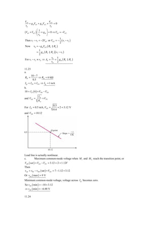 Vπ 1                      V
     + g mVπ 1 + g mVπ 2 + π 2 = 0
 rπ                        rπ
              ⎛1         ⎞
(Vπ 1 + Vπ 2 ) ⎜   + g m ⎟ = 0 ⇒ Vπ 1 = −Vπ 2
              ⎝ rπ       ⎠
                                        1
Then v1 − v2 = −2Vπ 2 or Vπ 2 = −         ( v1 − v2 )
                                        2
Now       v0 = − g mVπ 2 ( RC    RL )
               1
              = g m ( RC      RL )( v1 − v2 )
               2
                                v0 1
For v1 − v2 ≡ vd ⇒ Ad =           = g m ( RC       RL )
                                vd 2

11.23
a.
      10 − 7
RD =            ⇒ RD = 6 kΩ
         0.5
I Q = I D1 + I D 2 ⇒ I Q = 1 mA
b.
10 = I D ( 6 ) + VDS − VGS
                   ID
and VGS =             + VTN
                   Kn
                                 0.5
For I D = 0.5 mA, VGS =              + 2 = 3.12 V
                                 0.4
and VDS = 10.12




Load line is actually nonlinear.
c.       Maximum common-mode voltage when M 1 and M 2 reach the transition point, or
VDS ( sat ) = VGS − VTN = 3.12 = 2 = 1.12V
Then
vcm = v02 − vDS ( sat ) + VGS = 7 − 1.12 + 3.12
Or vcm ( max ) = 9 V
Minimum common-mode voltage, voltage across I Q becomes zero.
So vcm ( min ) = −10 + 3.12
⇒ vcm ( min ) = −6.88 V

11.24
 