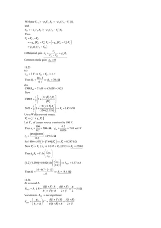 We have VC 2 = − g mVπ 2 RC = − g m (Vb 2 − Ve ) RC
and
VC1 = − g mVπ 1 RC = − g m (Vb1 − Ve ) RC
Then
V0 = VC 2 − VC1
   = − g m (Vb 2 − Ve ) RC − ⎡ − g m (Vb1 − Ve ) RC ⎤
                             ⎣                      ⎦
   = g m RC (Vb1 − Vb 2 )
                               V0
Differential gain Ad =                 = g m RC
                            Vb1 − Vb 2
Common-mode gain Acm = 0

11.25
(a)
 vcm = 3 V ⇒ VC1 = VC 2 = 3 V
           10 − 3
 Then RC =        ⇒ RC = 70 k Ω
             0.1
(b)
CMRRdB = 75 dB ⇒ CMRR = 5623
 Now
           1 ⎡ (1 + β ) I Q Ro ⎤
CMRR =       ⎢1 +              ⎥
           2⎣       β VT       ⎦
         1 ⎡ (151)( 0.2 ) Ro ⎤
5623 =     ⎢1 +              ⎥ ⇒ Ro = 1.45 M Ω
         2 ⎢ (150 )( 0.026 ) ⎥
           ⎣                 ⎦
Use a Widlar current source.
Ro = ro [1 + g m RE ]
                  ′
Let VA of current source transistor be 100 V.
           100                      0.2
Then ro =       = 500 k Ω, g m =         = 7.69 mA / V
           0.2                     0.026
     (150 )( 0.026 )
rπ =                 = 19.5 k Ω
          0.2
So 1450 = 500 ⎡1 + ( 7.69 ) RE ⎤ ⇒ RE = 0.247 k Ω
                ⎣             ′⎦     ′
     ′
Now RE = RE rπ ⇒ 0.247 = RE 19.5 ⇒ RE = 250Ω
                    ⎛I        ⎞
Then I Q RE = VT ln ⎜ REF     ⎟
                    ⎜ I       ⎟
                    ⎝ Q       ⎠
                               ⎛ I REF ⎞
( 0.2 )( 0.250 ) = ( 0.026 ) ln ⎜
                                ⎜        ⎟ ⇒ I REF = 1.37 mA
                                         ⎟
                               ⎝ ( 0.2 ) ⎠
             10 − 0.7 − ( −10 )
Then R1 =                           ⇒ R1 = 14.1 k Ω
                    1.37

11.26
At terminal A.
                     R (1 + δ ) ⋅ R       R (1 + δ )       R
RTHA = RA R =                         =                ≅     = 5 kΩ
                    R (1 + δ ) + R         2+δ             2
Variation in RTH is not significant
       ⎛ RA ⎞ + R (1 + δ )( 5 ) 5 (1 + δ )
VTHA = ⎜        ⎟V =                =
       ⎝ RA + R ⎠    R (1 + δ ) + R   2+δ
 