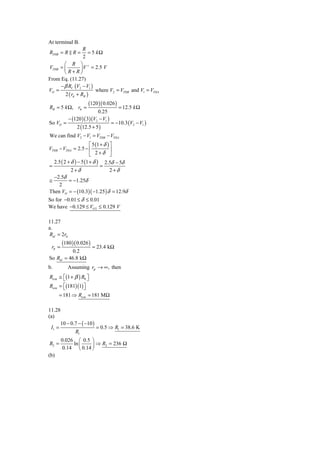 At terminal B.
                 R
RTHB = R R =        = 5 kΩ
                 2
       ⎛ R ⎞ +
VTHB = ⎜        ⎟ V = 2.5 V
       ⎝R+R⎠
From Eq. (11.27)
     − β RC (V2 − V1 )
VO =                    where V2 = VTHB and V1 = VTHA
       2 ( rπ + RB )
                      (120 )( 0.026 )
RB = 5 k Ω, rπ =                        = 12.5 k Ω
                           0.25
            − (120 )( 3)(V2 − V1 )
So VO =                              = −10.3 (V2 − V1 )
                2 (12.5 + 5 )
We can find V2 − V1 = VTHB − VTHA
                       ⎡ 5 (1 + δ ) ⎤
VTHB − VTHA = 2.5 − ⎢               ⎥
                       ⎣ 2+δ ⎦
  2.5 ( 2 + δ ) − 5 (1 + δ ) 2.5δ − 5δ
=                             =
            2+δ                     2+δ
  −2.5δ
≅          = −1.25δ
     2
Then VO = − (10.3)( −1.25 ) δ = 12.9δ
So for −0.01 ≤ δ ≤ 0.01
We have −0.129 ≤ VO 2 ≤ 0.129 V

11.27
a.
Rid = 2rπ
        (180 )( 0.026 )
 rπ =                     = 23.4 kΩ
           0.2
So Rid = 46.8 kΩ
b.          Assuming rμ → ∞, then
Ricm ≅ ⎡(1 + β ) R0 ⎤
       ⎣            ⎦
Ricm = ⎡(181)(1) ⎤
       ⎣          ⎦
      = 181 ⇒ Ricm = 181 MΩ

11.28
(a)
      10 − 0.7 − ( −10 )
 I1 =                    = 0.5 ⇒ R1 = 38.6 K
             R1
        0.026 ⎛ 0.5 ⎞
R2 =         ln ⎜    ⎟ ⇒ R2 = 236 Ω
         0.14 ⎝ 0.14 ⎠
(b)
 