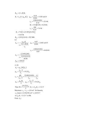 Ricm ≈ (1 + β ) Ro
                                         0.14
Ro = ro 4 (1 + g m 4 RE ) g m 4 =
                      ′                        = 5.385 mA/V
                                        0.026
                                        (180 )( 0.026 )
                                 rπ 4 =                 = 33.4 K
                                             0.14
                                    ′
                                 RE = 33.4 0.236 = 0.234 K
                                100
                                  ro 4 =
                                     = 714 K
                               0.14
  Ro = 714 ⎡1 + ( 5.385 )( 0.234 ) ⎤
           ⎣                       ⎦
      = 1614 K
Ricm = (181)(1614 ) ≈ 292 MΩ
(c)
            − g m1 RC                          0.07
Acm =                                g m1 =          = 2.692 mA/V
            2 (1 + β ) Ro                      0.026
         1+
                 rπ 1
                                              (180 )( 0.026 )
                                     rπ 1 =                     = 66.86 K
                                                    0.07
       − ( 2.692 )( 40 )
Acm =
         2 (181)(1614 )
      1+
              66.86
Acm = −0.0123

11.29
 Ad 1 = g m1 ( R1 rπ 3 )
         I Q1 / 2
g m1 =              = 19.23I Q1
           VT
          β VT          2 (100 )( 0.026 )          5.2
rπ 3 =              =                          =
         IQ2 / 2              IQ 2                 IQ 2
          g m 3 R2          IQ 2 / 2
Ad 2 =             , g m3 =          = 19.23I Q 2
             2                VT
                 (19.23) I Q 2
Then 30 =             ⋅ R2 ⇒ I Q 2 R2 = 3.12 V
              2
Maximum vo 2 − vo1 = ±18 mV for linearity
vo3 ( max ) = ( ±18 )( 30 ) mV ⇒ ±0.54 V
so I Q 2 R2 = 3.12 V is OK.
From Ad 1 :
 
