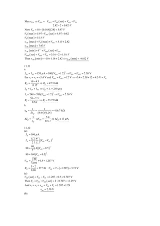 Max vCM ⇒ VDS 1 = VDS 2 = VDS ( sat ) = VGS1 − VTN
                                     2.82 − 2 = 0.82 V
Now VD1 = 10 − ( 0.168 )( 24 ) = 5.97 V
VS ( max ) = 5.97 − VDS1 ( sat ) = 5.97 − 0.82
VS ( max ) = 5.15 V
vCM ( max ) = VS ( max ) + VGS1 = 5.15 + 2.82
vCM ( max ) = 7.97 V
vCM ( min ) = V − + VDS 4 ( sat ) + VGS 1
VDS 4 ( sat ) = VGS 4 − VTN = 3.16 − 2 = 1.16 V
Then vCM ( min ) = −10 + 1.16 + 2.82 ⇒ vCM ( min ) = −6.02 V

11.31
a.
I D1 = I D 2 = 120 μ A = 100 ( VGS1 − 1.2 ) ⇒ VGS 1 = VGS 2 = 2.30 V
                                               2


For v1 = v2 = −5.4 V and VDS1 = VDS 2 = 12 V ⇒ −5.4 − 2.30 + 12 = 4.3 V = VD
      10 − 4.3
RD =               ⇒ RD = 47.5 kΩ
         0.12
I Q = I D1 + I D 2 ⇒ I Q = I1 = 240 μ A

I1 = 240 = 200 (VGS 3 − 1.2 ) ⇒ VGS 3 = 2.30 V
                                     2


        20 − 2.3
R1 =             ⇒ R1 = 73.75 kΩ
         0.24
b.
         1               1
r04 =          =                     = 416.7 kΩ
        λ IQ       ( 0.01)( 0.24 )
          1            5.4
ΔI Q =       ⋅ ΔVDS =       ⇒ ΔI Q ≅ 13 μ A
         r04          416.7

11.32
(a)
  I Q = 160 μ A
        k′ ⎛ W ⎞
  I D = n ⎜ ⎟ (VGS − VTN )
                           2

         2⎝L⎠
        80
 80 = ( 4 )(VOS − 0.5 )
                        2

         2
 80 = 160 (Vo5 − 0.5 )
                             2



          80
VGS =          + 0.5 = 1.207 V
         160
       5−2
 RD =         = 37.5 K VDS = 2 − ( −1.207 ) = 3.21 V
       0.08
(c)
VDS ( sat ) = VGS − VTN = 1.207 − 0.5 = 0.707 V
Then VS = VO 2 − VDS ( sat ) = 2 − 0.707 = +1.29 V
And v1 = v2 = vcm = VGS + VS = 1.207 + 1.29
                      vcm = 2.50 V
(b)
 