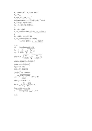 K n1 = 0.4 mA / V 2 , K n 2 = 0.44 mA / V 2
VGS1 = VGS 2
I Q = ( K n1 + K n 2 )(VGS − VTN )
                                            2



1 = ( 0.4 + 0.44 )(VGS − VTN ) ⇒ (VGS − VTN ) = 1.19
                                        2                   2


 I D1 = ( 0.4 )(1.19 ) = 0.476 mA
 I D 2 = ( 0.44 )(1.19 ) = 0.524 mA
i.
 RD1 = RD 2 = 6 kΩ
v01 − v02 = ( 0.524 − 0.476 )( 6 ) ⇒ v01 − v02 = 0.288 V
ii.
 RD1 = 6 kΩ,              RD 2 = 5.9 kΩ
v01 − v02 = ( 0.524 )( 5.9 ) − ( 0.476 )( 6 )
             = 3.0916 − 2.856 ⇒ v01 − v02 = 0.236 V

11.35
(a)          From Equation (11.69)
iD 2 1  Kn           ⎛ K                        ⎞ 2
    = −     ⋅ vd 1 − ⎜ n                        ⎟ vd
 IQ 2   2IQ          ⎜ 2IQ                      ⎟
                     ⎝                          ⎠
                               0.1             ⎡ 0.1 ⎤ 2
0.90 = 0.50 −                         ⋅ vd 1 − ⎢            ⎥ vd
                           2 ( 0.25 )          ⎢ 2 ( 0.25 ) ⎥
                                               ⎣            ⎦
+0.40 = − ( 0.4472 ) vd 1 − ( 0.2 ) vd
                                     2



0.8945 = −vd 1 − ( 0.2 ) vd
                          2


Square both sides
0.80 = vd (1 − [ 0.2] vd )
        2              2



( 0.2 ) ( vd2 )
                  2      2
                      − vd + 0.80 = 0

 2
       1 ± 1 − 4 ( 0.2 )( 0.80 )
vd =                                     = 4V 2 or 1V 2
                       2 ( 0.2 )
Then vd = ± 2 V or ± 1 V
                           IQ       0.25
But vd      max
                      =         =        = 1.58
                           kn        0.1
So vd = ±1V, ⇒ vd = −1V
b.           From part (a), vd ,max = 1.58 V

11.36
 