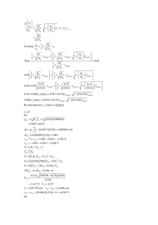 ⎛i ⎞
d ⎜ D1 ⎟
  ⎜I ⎟                   ⎛ K         ⎞ 2
  ⎝ Q⎠=         Kn
                    ⋅ 1− ⎜ n
                         ⎜ 2I        ⎟ vd + (
                                     ⎟          ) vd   vd =0
  dvd           2IQ      ⎝ Q         ⎠
                Kn
           =
                2IQ
               iD1 1  Kn
So linear         = +      ⋅ vd
               IQ 2   2 IQ

     1   Kn                 ⎡1    Kn                      ⎛K ⎞ 2          ⎤
       +     ⋅ vd ( max ) − ⎢ +        ⋅ vd ( max ) ⋅ 1 − ⎜ n ⎟vd ( max ) ⎥
     2   2IQ                ⎢2   2 IQ                     ⎝ 2I n ⎠        ⎥
Then                        ⎣                                             ⎦ = 0.02
                             1   Kn
                               +      ⋅v
                             2   2 I Q d ( max )

     ⎡1  Kn               ⎤ ⎡1    Kn                     ⎛K                  ⎞ 2          ⎤
0.98 ⎢ +     ⋅ vd ( max ) ⎥ = ⎢ +     ⋅ vd ( max ) ⋅ 1 − ⎜ n                 ⎟ vd ( max ) ⎥
     ⎢2  2IQ              ⎥ ⎢2    2IQ                    ⎜ 2I                ⎟            ⎥
     ⎣                    ⎦ ⎣                            ⎝ Q                 ⎠            ⎦
                  0.15                    ⎡1   0.15                        ⎛ 0.15 ⎞ 2               ⎤
0.49 + 0.98                ⋅ vd ( max ) = ⎢ +           ⋅ vd ( max ) ⋅ 1 − ⎜           ⎟ vd ( max ) ⎥
                                                                           ⎜ 2 ( 0.2 ) ⎟
                 2 ( 0.2 )                ⎢2  2 ( 0.2 )                    ⎝           ⎠            ⎥
                                          ⎣                                                         ⎦
0.49 + 0.600 vd ( max ) = 0.50 + 0.6124 vd ( max ) ⋅ 1 − ( 0.6124 ) vd ( max )
                                                                     2



0.600 vd ( max ) = 0.010 + 0.6124 vd ( max ) ⋅ 1 − ( 0.6124 ) vd ( max )
                                                               2



By trial and error vd ( max ) ≈ 0.429 V

11.37
(b)
gm = 2 K p I D = 2        ( 0.05 )( 0.008696 )
      = 0.0417 mA/V
         Vd
ΔI = g m    = ( 0.0417 )( 0.05 ) = 0.002085 mA
          2
ΔvD = ( 0.002085 )( 510 ) = 1.063
vD 2 ↑⇒ vD 2 = 1.063 − 4.565 = −3.502 V
vD1 = −1.063 − 4.565 = −5.628 V
9 = I S RS + VSG + 1
I S = 2I D
8 = 2 K P RS (VSG + VTP ) + VSG
                             2



8 = ( 2 )( 0.05 )( 390 )(VSG − 0.8 ) + VSG
                                         2


8 = 39 (VSG − 1.6VSG + 0.64 ) + VSG
          2


    2
39VSG − 61.4VSG + 16.96 = 0
        61.4 ± 3769.96 − 4 ( 39 )(16.96 )
VSG =
                         2 ( 39 )
      = 1.217 V VS = 2.217
I S = 0.01739 mA          I D1 = I D 2 ⇒ 8.696 μ A
vD1 = vD 2 = ( 8.696 )( 0.510 ) − 9 = −4.565 V
(b)
 