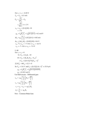For v1 = v2 = −0.30 V
I D1 = I D 2 = 0.1 mA
           ID
VSG =         − VTP
           KP
          0.1
      =        +1 = 2 V
          0.1
vD1   = vD 2 = ( 0.1)( 30 ) − 10
      = −7 V
 gm = 2 K p I D = 2       ( 0.1)( 0.1) = 0.2 mA/V
           ⎛V ⎞
ΔI D = g m ⎜ d ⎟ = ( 0.2 )( 0.1) = 0.02 mA
           ⎝ 2⎠
ΔvD = ( ΔI D ) RD = ( 0.02 )( 30 ) = 0.6 V
vD 2 ↑⇒ vD 2 = −7 + 0.6 ⇒ vD 2 = −6.4 V
 vD1 = −7 − 0.6 ⇒ vD1 = −7.6 V

11.40
For v1 = v2 = 0
     0 = VGS + 2 I D RS − 10
      10 = VGS + 2 K n RS (VGS − VTN )
                                         2



          = VGS + 2 ( 0.15 )( 75 )(VGS − 1)
                                              2


      2
22.5VGS − 44VGS + 12.5 = 0
So VGS = 1.61 V and I D = ( 0.15 )(1.61 − 1) ⇒ 55.9 μ A
                                                  2



      gm = 2 Kn I D = 2      ( 0.15 )( 0.0559 )
     g m = 0.1831 mA/V
Use Half-circuits – Differential gain
            ⎛V ⎞⎛        ΔR ⎞
vD1 = − g m ⎜ d ⎟ ⎜ RD +      ⎟
            ⎝ 2 ⎠⎝         2 ⎠
           ⎛V ⎞⎛        ΔR ⎞
vo 2 = g m ⎜ d ⎟ ⎜ RD −     ⎟
           ⎝ 2 ⎠⎝        2 ⎠
 vo = vD1 − vD 2 = − g mVd RD
        v
 Ad = o = − g m RD
       Vd
Now – Common-Mode Gain
 