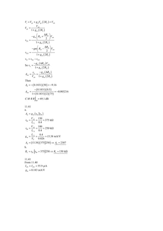 Vi = Vgs + g mVgs ( 2 RS ) = Vcm
           Vcm
Vgs =
      1 + g m ( 2 RS )
               ⎛       ΔR ⎞
         − g m ⎜ RD + D ⎟ Vcm
               ⎝          2 ⎠
vD1    =
              1 + g m ( 2 RS )
              ⎛        ΔR ⎞
         − gm ⎜ RD − D ⎟ Vcm
              ⎝          2 ⎠
vD 2   =
             1 + g m ( 2 RS )
vO = vD1 − vD 2
           − g m ( ΔRD ) Vcm
So vo =
            1 + g m ( 2 RD )
          vo   − g m ( ΔRD )
Acm =        =
         Vcm 1 + g m ( 2 RS )
Then
Ad = − ( 0.1831)( 50 ) = −9.16
           − ( 0.1831)( 0.5 )
Acm =                               = −0.003216
         1 + ( 0.1831)( 2 )( 75 )
C M R R ∫ = 69.1 dB
             bB



11.41
a.
 Ad = g m ( r02 r04 )
         VA 2 150
 r02 =        =    = 375 kΩ
         I C 2 0.4
         VA 4 100
 r04 =        =    = 250 kΩ
         I C 4 0.4
         IC 2    0.4
gm =          =       = 15.38 mA/V
         VT     0.026
Ad = (15.38 ) ( 375 250 ) ⇒ Ad = 2307
b.
RL = r02 r04 = 375 250 ⇒ RL = 150 kΩ

11.41
From 11.40
I D1 = I D 2 = 55.9 μ A
 g m = 0.183 mA/V
 
