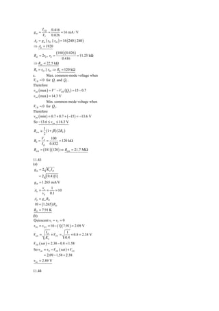 I CQ       0.416
gm =           =         = 16 mA / V
         VT        0.026
Ad = g m ( r02 || r04 ) = 16 ( 240 || 240 )
⇒ Ad = 1920
                      (180 )( 0.026 )
Rid = 2rπ , rπ =                        = 11.25 kΩ
                           0.416
⇒ Rid = 22.5 kΩ
R0 = r02 || r04 ⇒ R0 = 120 kΩ
c.       Max. common-mode voltage when
VCB = 0 for Q1 and Q2 .
Therefore
vcm ( max ) = V + − VEB ( Q3 ) = 15 − 0.7
vcm ( max ) = 14.3 V
          Min. common-mode voltage when
VCB = 0 for Q5 .
Therefore
vcm ( min ) = 0.7 + 0.7 + ( −15 ) = −13.6 V
So −13.6 ≤ vcm ≤ 14.3 V
      1
Ricm ≅  (1 + β )( 2 R0 )
      2
    V       100
R0 = A =           = 120 kΩ
    I Q 0.832
Ricm = (181)(120 ) ⇒ Ricm = 21.7 MΩ

11.43
(a)
 gm = 2 Kn I D
    =2        ( 0.4 )(1)
g m = 1.265 mA/V
      v     1
Ad = o =      = 10
      vd 0.1
Ad = g m RD
10 = (1.265 ) RD
RD = 7.91 K
(b)
 Quiescent v1 = v2 = 0
vD1 = vD 2 = 10 − (1)( 7.91) = 2.09 V
          ID          1
VGS =        + VTN =     + 0.8 = 2.38 V
          Kn         0.4
VDS ( sat ) = 2.38 − 0.8 = 1.58
So vcm = vD − VDS ( sat ) + VGS
       = 2.09 − 1.58 + 2.38
vcm = 2.89 V

11.44
 