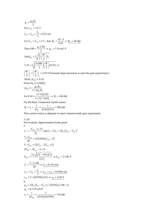 g m RD
Ad =
          2
For vCM = 2.5 V
               IQ
I D1 = I D 2 =    = 0.25 mA
                2
                                             10 − 3
Let VD1 = VD 2 = 3 V , then RD =                    ⇒ RD = 28 k Ω
                                              0.25
               g m ( 28 )
Then 100 =                    ⇒ g m = 7.14 mA / V
              2
            k′ ⎛ W            ⎞
And g m = 2 n ⎜               ⎟ ID
            2⎝L               ⎠
         ⎛ 0.080 ⎞ ⎛ W ⎞
7.14 = 2 ⎜       ⎟ ⎜ ⎟ ( 0.25 ) ⇒
         ⎝ 2 ⎠⎝ L ⎠
⎛W ⎞ ⎛W ⎞
⎜ ⎟ = ⎜ ⎟ = 1274 (Extremely large transistors to meet the gain requirement.)
⎝ L ⎠1 ⎝ L ⎠ 2
Need ACM = 0.10
From Eq. (11.64(b))
          g m RD
 ACM =
       1 + 2 g m Ro
             ( 7.14 )( 28)
So 0.10 =                   ⇒ Ro = 140 k Ω
          1 + 2 ( 7.14 ) Ro
For the basic 2-transistor current source
            1            1
Ro = ro =        =             = 200 k Ω
          λ I Q ( 0.01)( 0.5 )
This current source is adequate to meet common-mode gain requirement.

11.45
Not in detail, Approximation looks good.
a.
     −V − ( −5 )
                   and I S = 2 I D = 2 K n (VGS 1 − VTN )
                                                          2
I S = GS 1
          RS
5 − VGS 1
          = 2 ( 0.050 )(VGS 1 − 1)
                                   2

   20
5 − VGS 1 = 2 (VGS1 − 2VGS1 + 1)
                 2

   2
2VGS1 − 3VGS 1 − 3 = 0

              ( 3)       + 4 ( 2 )( 3)
                     2
         3±
VGS1 =                                   ⇒ VGS1 = 2.186 V
                 2 ( 2)
      5 − 2.186
IS =             ⇒ I S = 0.141 mA
           20
              I
I D1 = I D 2 = S ⇒ I D1 = I D 2 = 0.0704 mA
               2
v02 = 5 − ( 0.0704 )( 25 ) ⇒ v02 = 3.24 V
b.
g m = 2 K n (VGS − VTN ) = 2 ( 0.05 )( 2.186 − 1)
g m = 0.119 mA/V
       1              1
r0 =         =                    = 710 kΩ
     λ I DQ ( 0.02 )( 0.0704 )
 