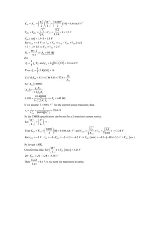 ⎛ K′ ⎞⎛W      ⎞ ⎛ 0.080 ⎞
                                       ⎟ (10 ) = 0.40 mA / V
                                                             2
K n1 = K n 2 = ⎜ n ⎟ ⎜       ⎟=⎜
               ⎝ 2 ⎠⎝ L      ⎠ ⎝ 2 ⎠
                   ID         0.1
VGS1 = VGS 2 =        + VTN =     + 1 = 1.5 V
                   Kn         0.4
VDS1 ( sat ) = 1.5 − 1 = 0.5 V
For vCM = +3 V ⇒ VD1 = VD 2 = vCM − VGS 1 + VDS 1 ( sat )
= 3 − 1.5 + 0.5 ⇒ VD1 = VD 2 = 2 V
       10 − 2
RD =          ⇒ RD = 80 k Ω
        0.1
(b)
     1
Ad =   g m RD and g m = 2 ( 0.4 )( 0.1) = 0.4 mA / V
     2
            1
Then Ad = ( 0.4 )( 80 ) = 16
            2
                                         16
C M R RdB = 45 ⇒ C M R R = 177.8 =
                                         Acm
So Acm = 0.090
            g m RD
 Acm =
         1 + 2 g m Ro
            ( 0.4 )(80 )
0.090 =                      ⇒ Ro = 443 k Ω
          1 + 2 ( 0.4 ) Ro
If we assume λ = 0.01 V −1 for the current source transistor, then
       1          1
 ro =      =               = 500 k Ω
      λ I Q ( 0.01)( 0.2 )
So the CMRR specification can be met by a 2-transistor current source.
    ⎛W ⎞ ⎛W ⎞
Let ⎜ ⎟ = ⎜ ⎟ = 1
    ⎝ L ⎠3 ⎝ L ⎠ 4
                     ⎛ 0.080 ⎞                                 IQ             0.2
                             ⎟ (1) = 0.040 mA / V and VGS 3 =
                                                 2
Then K n 3 = K n 4 = ⎜                                             + VTN =         + 1 = 3.24 V
                     ⎝   2 ⎠                                  K n3            0.04
For vCM = −3 V , VD 3 = −3 − VGS1 = −3 − 1.5 = −4.5 V ⇒ VDS 3 ( min ) = −4.5 − ( −10 ) = 5.5 V > VDS 3 ( sat )

So design is OK.
                         ⎛W ⎞
On reference side: For ⎜ ⎟ ≥ 1, VGS ( max ) = 3.24 V
                         ⎝L⎠
20 − VGS 3 = 20 − 3.24 = 16.76 V
       16.67
Then         = 5.17 ⇒ We need six transistors in series.
        3.24
 