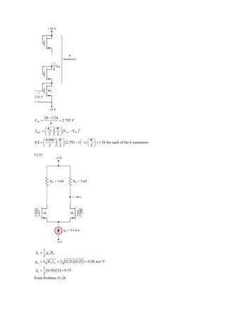 20 − 3.24
VGS =              = 2.793 V
             6
          ⎛ K′ ⎞⎛W ⎞
        = ⎜ n ⎟ ⎜ ⎟ (VGS − VTN )
                                 2
I REF
          ⎝ 2 ⎠⎝ L ⎠
      ⎛ 0.080 ⎞⎛ W ⎞              ⎛W ⎞
              ⎟⎜ ⎟ ( 2.793 − 1) ⇒ ⎜ ⎟ = 1.56 for each of the 6 transistors.
                               2
0.2 = ⎜
      ⎝ 2 ⎠⎝ L ⎠                  ⎝L⎠

11.51




        1
Ad =      g m RD
        2
gm = 2 Kn I D = 2      ( 0.25 )( 0.25) = 0.50 mA / V
     1
Ad =   ( 0.50 )( 3) = 0.75
     2
From Problem 11.26
 