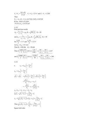 5 (1 + δ )
V1 = VA =                       , V2 = VB = 2.5 V and V1 − V2 = 1.25δ
                   2+δ
Then
Vo 2 = Ad ⋅ (V1 − V2 ) = ( 0.75 )(1.25δ ) = 0.9375δ
So for −0.01 ≤ δ ≤ 0.01
−9.375 ≤ Vo 2 ≤ 9.375 mV

11.52
From previous results
       v −v
 Ad 1 = o 2 o1 = g m1 R1 = 2 K n1 I Q1 ⋅ R1 = 20
        v1 − v2
                      vo3    1           1
and Ad 2 =                  = g m 3 R2 =   2 K n3 I Q 2 ⋅ R2 = 30
                  vo 2 − vo1 2           2
       I Q1 R1                          I Q 2 R2
Set              = 5 V and                          = 2.5 V
         2                                  2
Let I Q1 = I Q 2 = 0.1 mA
Then R1 = 100 k Ω, R2 = 50 k Ω
                                                               2
       ⎛ 0.06 ⎞ ⎛ W ⎞        ⎛ 20 ⎞    ⎛W ⎞ ⎛W ⎞
Then 2 ⎜      ⎟ ⎜ ⎟ ( 0.1) = ⎜     ⎟ ⇒ ⎜ ⎟ = ⎜ ⎟ = 6.67
       ⎝ 2 ⎠ ⎝ L ⎠1          ⎝ 100 ⎠   ⎝ L ⎠1 ⎝ L ⎠ 2
                                                                     2
      ⎛ 0.060 ⎞ ⎛ W ⎞        ⎛ 2 ( 30 ) ⎞   ⎛W ⎞ ⎛W ⎞
and 2 ⎜       ⎟ ⎜ ⎟ ( 0.1) = ⎜          ⎟ ⇒ ⎜ ⎟ = ⎜ ⎟ = 240
      ⎝ 2 ⎠ ⎝ L ⎠3           ⎝ 50 ⎠         ⎝ L ⎠3 ⎝ L ⎠ 4

11.53
                                                    2
                               ⎛ v ⎞
a.               iD1   = I DSS ⎜ 1 − GS 1 ⎟
                               ⎝     VP ⎠
                                    2
             ⎛ v ⎞
iD 2 = I DSS ⎜ 1 − GS 2 ⎟
             ⎝     VP ⎠
                                ⎛ v ⎞               ⎛ v ⎞
     iD1 − iD 2         = I DSS ⎜1 − GS 1 ⎟ − I DSS ⎜ 1 − GS 2 ⎟
                                ⎝    VP ⎠           ⎝     VP ⎠
                                I DSS
                        =                ( vGS 2 − vGS1 )
                             VP
                                    I DSS                  I DSS
                        =−                   ⋅ vd =                 ⋅ vd
                                    VP                   ( −VP )
iD1 + iD 2 = I Q ⇒ iD 2 = I Q − iD1

(                           )
                                2           I DSS          2
      iD1 − I Q − iD1               =                   ⋅ vd
                                         ( −VP )
                                                    2



iD1 − 2 iD1 ( I Q − iD1 ) + ( I Q − iD1 ) =
                                                                   I DSS          2
                                                                               ⋅ vd
                                                               ( −VP )
                                                                           2



                                          1⎡                  ⎤
Then iD1 ( I Q − iD1 ) =
                                                    I
                                           ⎢ I Q − DSS 2 ⋅ vd ⎥
                                                            2

                                          2⎢
                                           ⎣      ( −VP ) ⎦   ⎥
Square both sides
 
