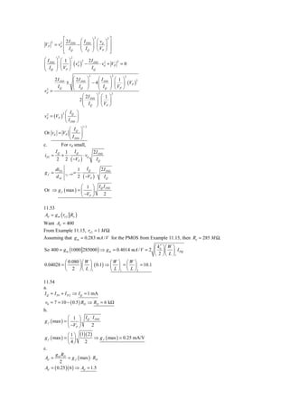 ⎡ 2I    ⎛I                      ⎞ ⎛ vd ⎞ ⎤
                                               2      2

          = v ⎢ DSS − ⎜ DSS                   ⎟ ⎜ ⎟ ⎥
     2         2
VP
              ⎢ IQ    ⎜ I                     ⎟ V
                                              ⎠ ⎝ P⎠ ⎥
               d

              ⎣       ⎝ Q                               ⎦
           2           2
⎛ I DSS   ⎞ ⎛ 1 ⎞ 2 2 2 I DSS 2
          ⎟ ⎜ ⎟ ( vd ) −
                                                                2
⎜                            ⋅ vd + VP                              =0
⎜ I       ⎟ V
⎝ Q       ⎠ ⎝ P⎠         IQ
                                          2                 2        2
          2 I DSS   ⎛ 2I                 ⎞     ⎛I       ⎞ ⎛ 1 ⎞
                                                        ⎟ ⎜ ⎟ (VP )
                                                                    2
                  ± ⎜ DSS                ⎟ − 4 ⎜ DSS
                    ⎜ I                  ⎟     ⎜ I      ⎟ V
 2
            IQ      ⎝ Q                  ⎠     ⎝ Q      ⎠ ⎝ P⎠
vd =                                             2          2
                                   ⎛ 2I         ⎞ ⎛ 1 ⎞
                                 2 ⎜ DSS        ⎟ ⎜ ⎟
                                   ⎜ IQ         ⎟ ⎝ VP ⎠
                                   ⎝            ⎠
          2 ⎛ IQ ⎞
vd = (VP ) ⎜
 2
                    ⎟
            ⎝ I DSS ⎠
                                  1/ 2
             ⎛ IQ ⎞
Or vd = VP ⎜         ⎟
             ⎝ I DSS ⎠
c.       For vd small,
       IQ 1 IQ              2 I DSS
 iD1 ≈   + ⋅           ⋅ vd
        2 2 ( −VP )           IQ

          diD1                  1 IQ        2 I DSS
gf =                        =    ⋅        ⋅
                                2 ( −VP )
                   vd → 0
          d vd                                IQ

                   ⎛ 1 ⎞ I Q I DSS
Or ⇒ g f ( max ) = ⎜     ⎟
                   ⎝ −VP ⎠   2

11.53
 Ad = g m ( ro 2 Ro )
Want Ad = 400
From Example 11.15, ro 2 = 1 M Ω
Assuming that g m = 0.283 mA / V for the PMOS from Example 11.15, then Ro = 285 M Ω.
                                                      ⎛ k ′ ⎞⎛ W ⎞
So 400 = g m (1000 285000 ) ⇒ g m = 0.4014 mA / V = 2 ⎜ n ⎟ ⎜ ⎟ I DQ
                                                      ⎝ 2 ⎠ ⎝ L ⎠1
          ⎛ 0.080 ⎞ ⎛ W ⎞        ⎛W ⎞ ⎛W ⎞
0.04028 = ⎜       ⎟ ⎜ ⎟ ( 0.1) ⇒ ⎜ ⎟ = ⎜ ⎟ = 10.1
          ⎝ 2 ⎠ ⎝ L ⎠1           ⎝ L ⎠1 ⎝ L ⎠ 2

11.54
a.
I Q = I D1 + I D 2 ⇒ I Q = 1 mA
v0 = 7 = 10 − ( 0.5 ) RD ⇒ RD = 6 kΩ
b.
              ⎛ 1 ⎞ I Q ⋅ I DSS
g f ( max ) = ⎜     ⎟
              ⎝ −VP ⎠    2

               ⎛ 1 ⎞ (1)( 2 )
 g f ( max ) = ⎜ ⎟            ⇒ g f ( max ) = 0.25 mA/V
               ⎝ 4⎠     2
c.
        g R
 Ad = m D = g f ( max ) ⋅ RD
          2
 Ad = ( 0.25 )( 6 ) ⇒ Ad = 1.5
 