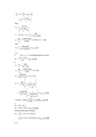 vd        ⎛V           ⎞
−                          ′
    = Vπ + ⎜ π + g mVπ ⎟ .RE
  2        ⎝ rπ         ⎠
         ⎡ (1 + β ) ⎤
    = Vπ ⎢1 +          ′
                     RE ⎥
         ⎣      rπ       ⎦
Then
                − ( vd / 2 )
 Vπ =
         ⎡ (1 + β ) ⎤
         ⎢1 +       ′
                   RE ⎥
         ⎣    rπ      ⎦
                                   1       β RC
vo = − g mVπ RC ⇒ Ad =               ⋅
                                   2 rπ + (1 + β ) RE
                                                    ′
        β VT         (100 )( 0.026 )              ′
rπ =            =                      = 105 k Ω RE = 2 k Ω
        I CQ            0.0248
Then
         1 (100 )(100 )
 Ad =     ⋅                 ⇒ Ad = 16.3
         2 105 + (101)( 2 )

11.8
a.             For v1 = v2 = 0 and neglecting base currents
        −0.7 − ( −10 )
RE =                           ⇒ RE = 62 kΩ
                0.15
b.
        v02     β RC
Ad =        =
        vd 2 ( rπ + RB )
        β VT         (100 )( 0.026 )
 rπ =            =                     = 34.7 kΩ
         I CQ             0.075
          (100 )( 50 )
Ad =                     ⇒ Ad          = 71.0
        2 ( 34.7 + 0.5 )
                ⎡               ⎤
                ⎢               ⎥
          β RC ⎢       1        ⎥
Acm = −
        rπ + RB ⎢ 2 RE (1 + β ) ⎥
                ⎢1 +            ⎥
                ⎢
                ⎣    rπ + RB ⎥  ⎦
                               ⎡     ⎤
           (100 )( 50 ) ⎢     1      ⎥
    =−               ⎢               ⎥ ⇒ Acm = −0.398
          34.7 + 0.5 ⎢ 2 ( 62 )(101) ⎥
                     ⎢1 + 34.7 + 0.5 ⎥
                     ⎣               ⎦
                         71.0
C M RRdB = 20 log10            ⇒ C M RRdB = 45.0 dB
                        0.398
c.
Rid = 2 ( rπ + RB )
Rid = 2 ( 34.7 + 0.5 ) ⇒ Rid = 70.4 kΩ
Common-mode input resistance
      1
Ricm = ⎡ rπ + RB + 2 (1 + β ) RE ⎤
      2⎣                         ⎦
      1
     = ⎡34.7 + 0.5 + 2 (101)( 62 ) ⎤ ⇒ Ricm = 6.28 MΩ
      2⎣                           ⎦

11.9
 
