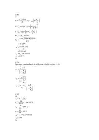 11.55
a.
       −VGS − ( −5 )
                                                     2
                                        ⎛ V ⎞
IS =                      = ( 2 ) I DSS ⎜ 1 − GS ⎟
             RS                         ⎝    VP ⎠
                                             2
                             ⎛     V ⎞
5 − VGS = ( 2 )( 0.8 )( 20 ) ⎜ 1 − GS ⎟
                             ⎜ ( −2 ) ⎟
                             ⎝         ⎠
                  ⎛              1 2 ⎞
5 − VGS = ( 2 )16 ⎜1 + VGS + VGS ⎟
                  ⎝              4   ⎠
   2
8VGS + 33VGS + 27 = 0
         −33 ± 1089 − 4 ( 8 )( 27 )
VGS =
                      2 (8)
      = −1.125 V
         5 − ( −1.125 )
  IS =
             20
      = 0.306 mA
 I D1 = I D 2 = 0.153 mA
 vo 2 = 1.17 V
(b)

11.56
Equivalent circuit and analysis is identical to that in problem 11.36.
        1
          ⋅ g m RL
 Ad 2 = 2
       ⎛      RL ⎞
       ⎜2+        ⎟
       ⎝      RD ⎠
         1
       − ⋅ g m RL
 Ad 1 = 2
       ⎛    RL ⎞
       ⎜2+      ⎟
       ⎝    RD ⎠
         v02 − v01     g m RL
  Av =             =
            vd       ⎛     RL ⎞
                     ⎜2+      ⎟
                     ⎝     RD ⎠

11.57
(a)
 Ad = g m ( ro 2 ro 4 )
         0.1
gm =           = 3.846 mA/V
       0.026
       120
ro 2 =      = 1200 K
       0.1
       80
ro 4 =     = 800 K
       0.1
Ad = ( 3.846 ) (1200 800 )
Ad = 1846
(b)
 