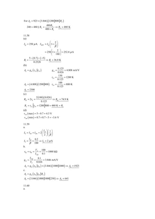 For Ad = 923 = ( 3.846 ) (1200 800 RL )
                                  480 RL
      240 = 480 RL =                      ⇒ RL = 480 K
                                 480 + RL

11.58
(a)
                               ⎛       2⎞
 I Q = 250 μ A I REF = I Q ⎜ 1 + ⎟
                               ⎝ β⎠
                                 ⎛       2 ⎞
                           = 250 ⎜1 +       ⎟ = 252.8 μ A
                                 ⎝ 180 ⎠
       5 − ( 0.7 ) − ( −5 )
 R1 =                       ⇒ R1 = 36.8 K
            0.2528
(b)
                                          0.125
 Ad = g m ( ro 2 ro 4 )           gm =           = 4.808 mA/V
                                          0.026
                                          150
                                  ro 2 =        = 1200 K
                                         0.125
                                          100
 Ad = ( 4.808 ) (1200 800 ) ro 4 =              = 800 K
                                         0.125
 Ad = 2308
(c)
                     2 (180 )( 0.026 )
Rid = 2rπ =                              ⇒ Rid = 74.9 K
                          0.125
 Ro = ro 2 ro 4 = 1200 800 = 480 K = Ro
(d)
 vcm ( max ) = 5 − 0.7 = 4.3 V
 vcm ( min ) = 0.7 + 0.7 − 5 = −3.6 V

11.59
a.
                       ⎛ IQ ⎞ ⎛ 1 ⎞
I 0 = I B3 + I B 4 ≈ 2 ⎜ ⎟ ⎜ ⎟
                       ⎝ 2 ⎠⎝ β ⎠
      I Q 0.2
I0 =       =        ⇒ I0 = 2 μ A
       β 100
b.
              V       100
 r02 = r04 = A =            = 1000 kΩ
              I CQ 0.1
        I CQ          0.1
gm =             =         = 3.846 mA/V
        VT           0.026
Ad = g m ( r02 r04 ) = ( 3.846 ) (1000 1000 ) ⇒ Ad = 1923
c.
             (
 Ad = g m r02 r04 RL         )
Ad = ( 3.846 ) (1000 1000 250 ) ⇒ Ad = 641

11.60
a.
 
