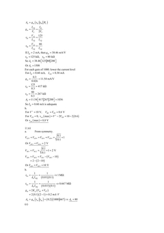 Ad = g m ( r02 r04 RL )
         I CQ       IQ
gm =            =
         VT         2VT
     V      125
r02 = A 2 =
     I CQ I CQ
         VA 4 80
r04 =        =
         I CQ I CQ
If I Q = 2 mA, then g m = 38.46 mA/V
r02 = 125 kΩ, r04 = 80 kΩ
So Ad = 38.46 ⎡125 80 200 ⎤
               ⎣             ⎦
Or Ad = 1508
For each gain of 1000. lower the current level
For I Q = 0.60 mA, I CQ = 0.30 mA
        0.3
gm =          = 11.54 mA/V
       0.026
      125
r02 =      = 417 kΩ
      0.3
      80
r04 =     = 267 kΩ
      0.3
Ad = 11.54 ⎡ 417 267 200 ⎤ = 1036
            ⎣             ⎦
So I Q = 0.60 mA is adequate
b.
For V + = 10 V, VBE = VEB = 0.6 V
For VCB = 0, vcm ( max ) = V + − 2VEB = 10 − 2 ( 0.6 )
Or vcm ( max ) = 8.8 V

11.61
a.            From symmetry.
                                      0.1
VGS 3 = VGS 4 = VDS 3 = VDS 4 =           +1
                                      0.1
Or VDS 3 = VDS 4 = 2 V
                    0.1
VSG1 = VSG 2 =          +1 = 2 V
                    0.1
VSD1   = VSD 2 = VSG1 − (VDS 3 − 10 )
       = 2 − ( 2 − 10 )
Or VSD1 = VSD 2 = 10 V
b.
           1                  1
r0 n =              =                 ⇒ 1 MΩ
         λn I DQ        ( 0.01)( 0.1)
            1                1
r0 p =              =                ⇒ 0.667 MΩ
         λP I DQ ( 0.015 )( 0.1)
g m = 2 K p (VSG + VTP )
    = 2 ( 0.1)( 2 − 1) = 0.2 mA / V
Ad = g m ( ron rop ) = ( 0.2 ) (1000 667 ) ⇒ Ad   = 80
(c)
 