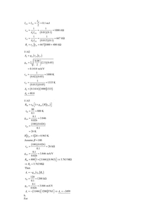 IQ
I D 2 = I D1 =            = 0.1 mA
                     2
            1            1
 ro 4 =           =              = 1000 k Ω
          λn I D 4 ( 0.01)( 0.1)
             1                  1
 ro 2 =              =                     = 667 k Ω
          λP I D 2        ( 0.015)( 0.1)
 Ro = ro 2 ro 4 = 667 1000 = 400 k Ω

11.62
 Ad = g m ( ro 4 ro 2 )

           ⎛ 0.08 ⎞
gm = 2 ⎜           ⎟ ( 2.5 )( 0.05 )
           ⎝ 2 ⎠
     = 0.1414 mA/V
              1
ro 4 =                   = 1000 K
       ( 0.02 )( 0.05 )
                 1
ro 2 =                     = 1333 K
          ( 0.015)( 0.05 )
Ad = ( 0.1414 ) (1000 1333)
Ad = 80.8

11.63
 R04 = r04 ⎡1 + g m 4 ( R rπ 4 ) ⎤
           ⎣                     ⎦
        80
  r04 =     = 800 K
        0.1
         0.1
gm4 =          = 3.846
        0.026
        (100 )( 0.026 )
 rπ 4 =
              0.1
      = 26 K
R rπ 4 = 1 26 = 0.963 K
Assume β = 100
           (100 )( 0.026 )
 rπ 3 =                         = 26 kΩ
                 0.1
        0.1
g m3 =        = 3.846 mA/V
       0.026
 R04 = 800 ⎡1 + ( 3.846 )( 0.963) ⎤ ⇒ 3.763 MΩ
           ⎣                      ⎦
⇒ R0 = 3.763MΩ
 Then
 Av = − g m ( r02 R0 )
      120
 r02 =      = 1200 kΩ
      0.1
       0.1
 gm =         = 3.846 mA/V
      0.026
 Av = − ( 3.846 ) ⎡1200 3763⎤ ⇒ Av = −3499
                  ⎣         ⎦
b.
For
 