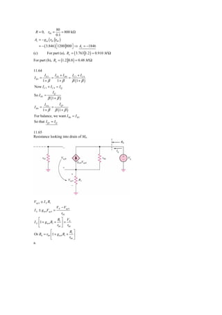 80
 R = 0, r04 =              = 800 kΩ
                     0.1
Av = − g m ( r02     r04 )
      = − ( 3.846 ) ⎡1200 800 ⎤ ⇒ Av = −1846
                    ⎣         ⎦
(c)        For part (a), Ro = ( 3.763 1.2 ) = 0.910 M Ω
For part (b), Ro = (1.2 0.8 ) = 0.48 M Ω

11.64
          IE5  I +I     I +I
I B5 =        = B3 B4 = C 3 C 4
         1+ β   1+ β   β (1 + β )
Now I C 3 + I C 4 ≈ I Q
              IQ
So I B 5 ≈
           β (1 + β )
          IE6     I Q1
I B6 =        =
         1 + β β (1 + β )
For balance, we want I B 6 = I B 5
So that I Q1 = I Q

11.65
Resistance looking into drain of M4.




Vsg 4 ≅ I X R1
                     VX − Vsg 4
I X ± g m 4Vsg 4 =
                         r04
    ⎡              R ⎤ V
I X ⎢1 + g m 4 R1 + 1 ⎥ = X
    ⎣              r04 ⎦ r04
               ⎡           R ⎤
Or R0 = r04 ⎢1 + g m 4 R1 + 1 ⎥
               ⎣           r04 ⎦
a.
 