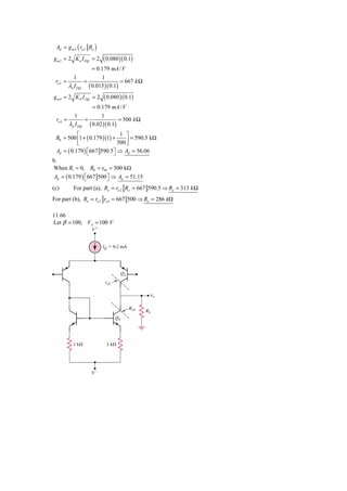 Ad = g m 2 ( ro 2 Ro )
g m 2 = 2 K n I DQ = 2       ( 0.080 )( 0.1)
                  = 0.179 mA / V
           1          1
 ro 2 =        =                = 667 k Ω
        λn I DQ ( 0.015 )( 0.1)
g m 4 = 2 K P I DQ = 2       ( 0.080 )( 0.1)
                         = 0.179 mA / V
             1               1
 ro 4 =              =                = 500 k Ω
          λ p I DQ     ( 0.02 )( 0.1)
           ⎡                   1 ⎤
 R0 = 500 ⎢1 + ( 0.179 )(1) +       = 590.5 kΩ
           ⎣                  500 ⎥
                                  ⎦
 Ad = ( 0.179 ) ⎡667 590.5⎤ ⇒ Ad = 56.06
                ⎣           ⎦
b.
When R1 = 0, R0 = r04 = 500 kΩ
 Ad = ( 0.179 ) ⎡667 500 ⎤ ⇒ Ad = 51.15
                ⎣        ⎦
(c)         For part (a), Ro = ro 2 Ro = 667 590.5 ⇒ Ro = 313 k Ω
For part (b), Ro = ro 2 ro 4 = 667 500 ⇒ Ro = 286 kΩ

11.66
Let β = 100, VA = 100 V
 