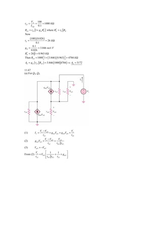 VA 100
ro 2 =       =    = 1000 k Ω
         I CQ 0.1
Ro 4 = ro 4 [1 + g m RE ] where RE = rπ RE
                      ′          ′
Now
         (100 )( 0.026 )
rπ =                = 26 k Ω
          0.1
      0.1
gm =         = 3.846 mA / V
     0.026
 ′
RE = 26 1 = 0.963 k Ω
Then Ro 4 = 1000 ⎡1 + ( 3.846 )( 0.963) ⎤ = 4704 k Ω
                  ⎣                     ⎦
Ad = g m ( ro 2 Ro 4 ) = 3.846 (1000 4704 ) ⇒ Ad = 3172

11.67
(a) For Q2, Q4




                    Vx − Vπ 4                          V
(1)          Ix =             + g m 2Vπ 2 + g m 4Vπ 4 + x
                       ro 2                            ro 4
                            Vx − Vπ 4    V
(2)           g m 2Vπ 2 +             = π4
                               ro 2    rπ 4 rπ 2
(3)          Vπ 4 = −Vπ 2
              Vx          ⎡ 1          1         ⎤
From (2)           = Vπ 4 ⎢          +     + gm2 ⎥
              ro 2        ⎢
                          ⎣ rπ 4 rπ 2 ro 2       ⎥
                                                 ⎦
 
