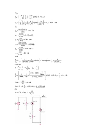 Now
       ⎛ β      ⎞ ⎛ IQ
                     ⎞ ⎛ 120 ⎞
IC 4 = ⎜        ⎟⎜   ⎟=⎜      ⎟ ( 0.5 ) = 0.496 mA
       ⎝ 1+ β   ⎠⎝ 2 ⎠ ⎝ 121 ⎠
         ⎛ IQ ⎞ ⎛ 1 ⎞ ⎛ β ⎞              ⎛ 120 ⎞
IC 2   = ⎜ ⎟⎜        ⎟⎜      ⎟ = ( 0.5 ) ⎜        ⎟ ⇒ I C 2 = 0.0041 mA
                                         ⎜ (121)2 ⎟
         ⎝ 2 ⎠⎝ 1+ β ⎠⎝ 1+ β ⎠           ⎝        ⎠
So
         (120 )( 0.026 )
rπ 2 =                  = 761 k Ω
           0.0041
        0.0041
gm2 =             = 0.158 mA/V
         0.026
        100
ro 2 =          ⇒ 24.4 M Ω
       0.0041
       (120 ) ( 0.026 )
rπ 4 =                  = 6.29 k Ω
           0.496
        0.496
gm4 =            = 19.08 mA / V
        0.026
        100
ro 4 =         = 202 k Ω
       0.496
Now
Vx          ⎡     1      1          ⎤                            Vx
     = Vπ 4 ⎢         +      + 0.158⎥ ⇒ which yields Vπ 4 =
ro 2        ⎢ 6.29 761 24400
            ⎣                       ⎥
                                    ⎦                       ( 0.318) ro 2
From (1),
     V V           ⎛                 1 ⎞
I x = x + x + Vπ 4 ⎜ g m 4 − g m 2 − ⎟
     ro 2 ro 4     ⎝                ro 2 ⎠
    ⎡                 ⎛                   1 ⎞⎤
Ix ⎢ 1                ⎜ 19.08 − 0.158 −       ⎟
                 1                      24400 ⎠ ⎥
                    +⎝
                                                                     V
  =⎢          +                                 ⎥ which yields Ro 2 = x = 135 k Ω
Vx ⎢ 24400 202             ( 0.318)( 24400 ) ⎥                       Ix
    ⎢                                           ⎥
    ⎣                                           ⎦
           80
Now ro 6 =     = 160 k Ω
           0.5
Then Ro = Ro 2 ro 6 = 135 160 ⇒ Ro = 73.2 k Ω
(b)
                            Δi
Ad = g m Ro where g m =
       c            c

                           vd / 2
 