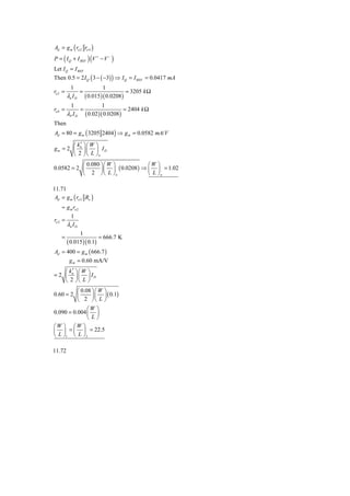 Ad = g m ( ro 2 ro 4 )
P = ( I Q + I REF ) (V + − V − )
Let I Q = I REF
Then 0.5 = 2 I Q ( 3 − ( −3) ) ⇒ I Q = I REF = 0.0417 mA
           1             1
ro 2 =         =                    = 3205 k Ω
         λn I D ( 0.015 )( 0.0208 )
           1             1
ro 4 =         =                   = 2404 k Ω
         λP I D ( 0.02 )( 0.0208 )
Then
Ad = 80 = g m ( 3205 2404 ) ⇒ g m = 0.0582 mA/V

       ⎛ k ′ ⎞⎛ W ⎞
gm = 2 ⎜ n ⎟ ⎜ ⎟ I D
       ⎝ 2 ⎠ ⎝ L ⎠n
           ⎛ 0.080 ⎞⎛ W ⎞            ⎛W ⎞
0.0582 = 2 ⎜       ⎟⎜ ⎟ ( 0.0208 ) ⇒ ⎜ ⎟ = 1.02
           ⎝ 2 ⎠⎝ L ⎠ n              ⎝ L ⎠n

11.71
 Ad = g m ( ro 2 Ro )
     ≈ g m ro 2
         1
ro 2 =
       λn I D
               1
    =                   = 666.7 K
         ( 0.015)( 0.1)
Ad = 400 = g m ( 666.7 )
      g m = 0.60 mA/V
    ⎛ k′ ⎞⎛ W     ⎞
= 2 ⎜ n ⎟⎜        ⎟ ID
    ⎝ 2 ⎠⎝ L      ⎠
          ⎛ 0.08 ⎞ ⎛ W ⎞
0.60 = 2 ⎜       ⎟ ⎜ ⎟ ( 0.1)
          ⎝ 2 ⎠⎝ L ⎠
               ⎛W ⎞
0.090 = 0.004 ⎜ ⎟
               ⎝L⎠
⎛W ⎞ ⎛W ⎞
⎜ ⎟ = ⎜ ⎟ = 22.5
⎝ L ⎠1 ⎝ L ⎠ 2

11.72
 