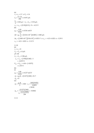 (a)
 v1 = v2 = 1 V ⇒ VE = 1.6
       9 − 1.6
IE =           ⇒ 18.97 μ A
        390
 IE
     = 9.49 μ A I C1 = I C 2 = 9.39 μ A
  2
 vC1 = vC 2 = ( 9.39 )( 0.51) − 9 = −4.21 V
(b)
        9.39
 gm =          ⇒ 0.361 mA/V
       0.026
 ΔI = g m d = ( 0.361× 10−3 ) ( 0.005 ) = 1.805 μ A
           V
            2
 ΔvC = (1.805 × 10−6 )( 510 × 103 ) = 0.921 V ⇒ vC 2 = −4.21 + 0.921 ⇒ −3.29 V
vC1 = −4.21 − 0.921 ⇒ −5.13 V

11.10
(a)
 v1 = v2 = 0
 I E1 = I E 2 ≅ 6 μ A
 β = 60
 I C1 = I C 2 = 5.90 μ A
  vC1 = vC 2 = ( 5.90 )( 0.360 ) − 3
      = −0.875 V
VEC1 = VEC 2 = +0.6 − ( −0.875 )
      = 1.475 V
(b)
(i)
        5.90
 gm =         ⇒ 0.227 mA/V
       0.026
 Ad = g m RC = ( 0.227 )( 360 ) = 81.7
 Acm = 0
(ii)
       g R                    ( 60 )( 0.026 )
 Ad = m C = 40.8 rπ =
         2                        0.0059
                            = 264 K
         − ( 0.227 )( 360 )
Acm =                        = −0.0442
             2 ( 61)( 4000 )
        1+
                   264

11.11
 