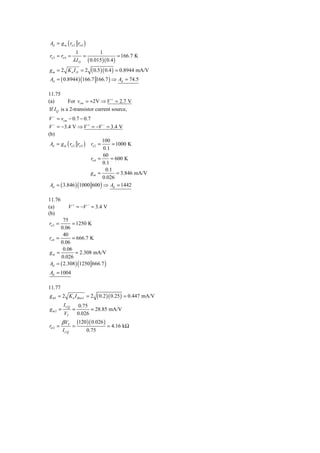 Ad = g m ( ro 2 ro 4 )
                    1                1
ro 2 = ro 4 =            =                   = 166.7 K
                λ ID       ( 0.015 )( 0.4 )
gm = 2 Kn I D           = 2 ( 0.5 )( 0.4 ) = 0.8944 mA/V
Ad = ( 0.8944 ) (166.7 166.7 ) ⇒ Ad = 74.5

11.75
(a)         For vcm = +2V ⇒ V + = 2.7 V
 If I Q is a 2-transistor current source,
V − = vcm − 0.7 − 0.7
V − = −3.4 V ⇒ V + = −V − = 3.4 V
(b)
                               100
 Ad = g m ( ro 2 ro 4 ) ro 2 =     = 1000 K
                               0.1
                               60
                        ro 4 =     = 600 K
                               0.1
                                0.1
                        gm =          = 3.846 mA/V
                               0.026
 Ad = ( 3.846 ) (1000 600 ) ⇒ Ad = 1442

11.76
(a)         V + = −V − = 3.4 V
(b)
        75
ro 2 =      = 1250 K
       0.06
        40
ro 4 =      = 666.7 K
       0.06
        0.06
gm =         = 2.308 mA/V
       0.026
Ad = ( 2.308 ) (1250 666.7 )
Ad = 1004

11.77
g m1 = 2 K n I Bias1 = 2            ( 0.2 )( 0.25 ) = 0.447 mA/V
         I CQ        0.75
gm2 =           =         = 28.85 mA/V
          VT        0.026
         β VT       (120 )( 0.026 )
rπ 2 =          =                        = 4.16 kΩ
         I CQ                0.75
 