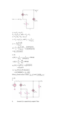 i0 = g m1Vgs1 + g m 2Vπ 2
Vπ 2 = g m1Vgs1rπ 2 and vi = Vgs1 + Vπ 2
i0 = Vgs1 ( g m1 + g m 2 ⋅ g m1rπ 2 )
                                                  vi
vi = Vgs1 + g m1Vgs1rπ 2 and Vgs1 =
                                              1 + g m1rπ 2
            g m1 (1 + β )
i0 = vi ⋅
            1 + g m1rπ 2
        i0 g m1 (1 + β )     ( 0.447 )(121)
gm =
 C
           =             =
        vi   1 + g m1rπ 2 1 + ( 0.447 )( 4.16 )
⇒ g m = 18.9 mA/V
    C




11.78
                  1                1
r0 ( M 2 ) =             =                    = 500 kΩ
               λn I DQ       ( 0.01)( 0.2 )
               VA    80
 r0 ( Q2 ) =       =    = 400 kΩ
               I CQ 0.2
g m ( M 2 ) = 2 K n I DQ = 2           ( 0.2 )( 0.2 )
             = 0.4 mA/V
Ad = g m ( M 2 ) ⎡ r0 ( M 2 ) r0 ( Q2 ) ⎤
                 ⎣                      ⎦
     = 0.4 ⎡500 400 ⎤ ⇒ Ad = 88.9
           ⎣        ⎦
If the IQ current source is ideal, Acm = 0 and C M RRdB = ∞

11.79
a.




b.           Assume RL is capacitively coupled. Then
 