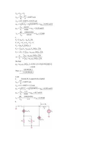I CQ + I DQ = I Q
          VBE 0.7
I DQ =        =   = 0.0875 mA
           R1   8
 I CQ = 0.9 − 0.0875 = 0.8125 mA
 g m1 = 2 K P I DQ = 2 (1)( 0.0875 ) ⇒ g m1 = 0.592 mA/V
          I CQ        0.8125
gm2 =             =          ⇒ g m 2 = 31.25 mA/V
           VT         0.026
          β VT         (100 )( 0.026 )
 rπ 2 =           =                      ⇒ rπ 2 = 3.2 kΩ
           I CQ           0.8125
c.
V0 = ( − g m1Vsg − g m 2Vπ 2 ) RL
Vi + Vsg = V0 ⇒ Vsg = V0 − Vi
Vπ 2 = ( g m1Vsg ) ( R1 rπ 2 )
V0 = − ⎡ g m1Vsg + g m 2 g m1Vsg ( R1 rπ 2 ) ⎤ RL
       ⎣                                     ⎦
V0 = − (V0 − Vi ) ⎣ g m1 + g m 2 g m1 ( R1 rπ 2 ) ⎦ RL
                  ⎡                               ⎤
          ⎡ g m1 + g m 2 g m1 ( R1 rπ 2 ) ⎦ RL
                                          ⎤
        = ⎣
    V0
Av =
    Vi 1 + ⎡ g m1 + g m 2 g m1 ( R1 rπ 2 ) ⎤ RL
            ⎣                               ⎦
We find
g m1 + g m 2 g m1 ( R1 rπ 2 ) = 0.592 + ( 31.25 )( 0.592 ) ( 8 3.2 )
                                  = 42.88
                    ( 42.88 )( RL )
Then Av =
                  1 + ( 42.88 )( RL )

11.80
a.          Assume RL is capacitively coupled.
         0.7
I DQ   =      = 0.0875 mA
          8
I CQ   = 1.2 − 0.0875 = 1.11 mA
g m1 = 2 K p I DQ = 2 (1)( 0.0875 ) ⇒ g m1 = 0.592 mA/V
          I CQ        1.11
gm2 =             =         ⇒ g m 2 = 42.7 mA/V
           VT         0.026
          β VT        (100 )( 0.026 )
rπ 2 =            =                     ⇒ rπ 2 = 2.34 kΩ
          I CQ             1.11
b.
 