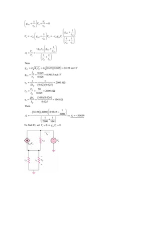 ⎛         1 ⎞    Vo
⎜ g m 2 + ⎟ Vπ +      =0
⎝        ro 2 ⎠  ro 2
                                         ⎛       1 ⎞
                                         ⎜ gm2 + ⎟
           ⎛         1 ⎞
Vo = −ro 2 ⎜ g m 2 + ⎟ Vπ = −ro 2 g m1Vi ⎝
                                                ro 2 ⎠
           ⎝        ro 2 ⎠                ⎛ 1 1⎞
                                          ⎜ + ⎟
                                          ⎝ ro1 rπ ⎠
                    ⎛         1 ⎞
         − g m1ro 2 ⎜ g m 2 + ⎟
    V
Av = o =            ⎝        ro 2 ⎠
    Vi         ⎛ 1 1⎞
               ⎜ + ⎟
               ⎝ ro1 rπ ⎠
Now
g m1 = 2 K n I Q = 2           ( 0.25)( 0.025 ) = 0.158 mA / V
          IQ        0.025
gm2 =           =         = 0.9615 mA / V
          VT        0.026
          1                1
ro1 =           =                      = 2000 k Ω
         λ IQ       ( 0.02 )( 0.025)
         VA   50
ro 2 =      =      = 2000 k Ω
         I Q 0.025
         β VT       (100 )( 0.026 )
rπ =            =                     = 104 k Ω
         IQ             0.025
Then
                          ⎛           1 ⎞
      − ( 0.158 )( 2000 ) ⎜ 0.9615 +      ⎟
Av =                      ⎝          2000 ⎠
                                            ⇒ Av = −30039
                 ⎛ 1          1 ⎞
                 ⎜        +     ⎟
                 ⎝ 2000 104 ⎠
To find Ro; set Vi = 0 ⇒ g m1Vi = 0
 