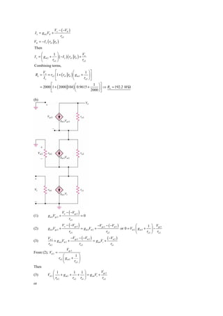 Vx − ( −Vπ )
I x = g m 2Vπ +
                         ro 2
Vπ = − I x ( ro1 rπ )
Then
      ⎛         1 ⎞                     V
I x = ⎜ g m 2 + ⎟ ( − I x ) ( ro1 rπ ) + x
      ⎝        ro 2 ⎠                   ro 2
Combining terms,
        Vx        ⎡               ⎛         1 ⎞⎤
 Ro =      = ro 2 ⎢1 + ( ro1 rπ ) ⎜ g m 2 + ⎟ ⎥
        Ix        ⎣               ⎝        ro 2 ⎠ ⎦
             ⎡                 ⎛           1 ⎞⎤
      = 2000 ⎢1 + ( 2000 104 ) ⎜ 0.9615 +      ⎟ ⇒ Ro = 192.2 M Ω
             ⎣                 ⎝          2000 ⎠ ⎥
                                                 ⎦

(b)




                           Vo − ( −Vgs 3 )
(1)         g m 3Vgs 3 +                       =0
                                  ro3
                           Vo − ( −Vgs 3 )                     −Vgs 3 − ( −Vπ 2 )               ⎛         1 ⎞ Vgs 3
(2)         g m 3Vgs 3 +                       = g m 2Vπ 2 +                        or 0 = Vπ 2 ⎜ g m 2 + ⎟ −
                                  ro3                                 ro 2                      ⎝        ro 2 ⎠ ro 2
            Vπ 2               −Vgs 3 − ( −Vπ 2 )            ( −Vπ 2 )
(3)              + g m 2Vπ 2 +                    = g m1Vi +
            rπ 2                      ro 2                      ro1
                                Vgs 3
From (2), Vπ 2 =
                             ⎛         1 ⎞
                        ro 2 ⎜ g m 2 + ⎟
                             ⎝        ro 2 ⎠
Then
                 ⎛ 1             1    1⎞           Vgs 3
(3)         Vπ 2 ⎜      + gm2 +     + ⎟ = g m1Vi +
                 ⎝ rπ 2         ro 2 ro1 ⎠          ro 2
or
 
