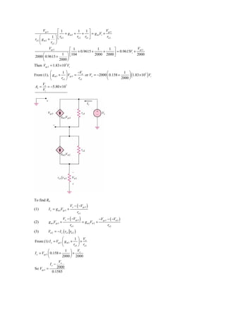 Vgs 3           ⎡ 1          1    1⎤           Vgs 3
                      ⎢ + gm2 +       + ⎥ = g m1Vi +
     ⎛          1 ⎞ r
ro 2 ⎜ g m 2 + ⎟ ⎣ π 2
                                  ro 2 ro1 ⎦          ro 2
     ⎝         ro 2 ⎠
              Vgs 3           ⎡ 1              1        1 ⎤              Vgs 3
        ⎛                1 ⎞⎣ ⎢104 + 0.9615 + 2000 + 2000 ⎥ = 0.9615Vi + 2000
2000 ⎜ 0.9615 +                                            ⎦
                            ⎟
        ⎝              2000 ⎠
Then Vgs 3 = 1.83 × 105 Vi
          ⎛         1 ⎞      −V               ⎛          1 ⎞
                                                             ⎟ (1.83 ×10 ) Vi
                                                                        5
From (1), ⎜ g m 3 + ⎟ Vgs 3 = o or Vo = −2000 ⎜ 0.158 +
          ⎝        ro 3 ⎠    ro3              ⎝         2000 ⎠
    V
Av = o = −5.80 × 107
    Vi




To find Ro
                                   Vx − ( −Vgs 3 )
(1)           I x = g m 3Vgs 3 +
                                          ro3
                             Vx − ( −Vgs 3 )                    −Vgs 3 − ( −Vπ 2 )
(2)           g m 3Vgs 3 +                      = g m 2Vπ 2 +
                                   ro 3                                ro 2
(3)       Vπ 2 = − I x ( ro1 rπ 2 )
                      ⎛         1 ⎞ V
From (1) I x = Vgs 3 ⎜ g m 3 + ⎟ + x
                      ⎝        ro 3 ⎠ ro3
            ⎛           1 ⎞ Vx
I x = Vgs 3 ⎜ 0.158 +        ⎟+
            ⎝         2000 ⎠ 2000
                   V
              Ix − x
So Vgs 3 =        2000
               0.1585
 