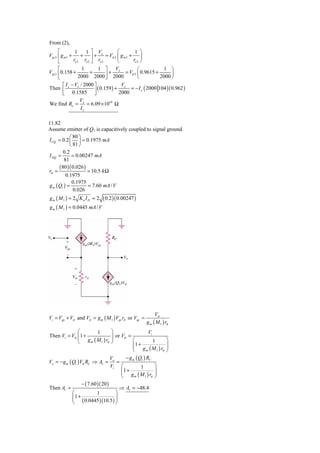 From (2),
      ⎡          1     1 ⎤ V           ⎛       1 ⎞
Vgs 3 ⎢ g m 3 +      + ⎥ + x = Vπ 2 ⎜ g m 2 + ⎟
      ⎣         ro 3 ro 2 ⎦ ro 3       ⎝      ro 2 ⎠
      ⎡              1      1 ⎤ Vx               ⎛           1 ⎞
Vgs 3 ⎢ 0.158 +          +       ⎥ + 2000 = Vπ 2 ⎜ 0.9615 + 2000 ⎟
      ⎣             2000 2000 ⎦                  ⎝               ⎠
     ⎡ I − Vx / 2000 ⎤              Vx
Then ⎢ x             ⎥ ( 0.159 ) + 2000 = − I x ( 2000 104 ) ( 0.962 )
     ⎣ 0.1585 ⎦
             V
We find Ro = x = 6.09 × 1010 Ω
              Ix

11.82
Assume emitter of Q1 is capacitively coupled to signal ground.
            ⎛ 80 ⎞
I CQ = 0.2 ⎜ ⎟ = 0.1975 mA
            ⎝ 81 ⎠
        0.2
I DQ =       = 0.00247 mA
         81
      (80 )( 0.026 )
rπ =                 = 10.5 k Ω
          0.1975
             0.1975
g m ( Q1 ) =         = 7.60 mA / V
              0.026
gm ( M1 ) = 2 K n I D = 2     ( 0.2 )( 0.00247 )
g m ( M 1 ) = 0.0445 mA / V




                                                           Vπ
Vi = Vgs + Vπ and Vπ = g m ( M 1 ) Vgs rπ or Vgs =
                                                      g m ( M 1 ) rπ
             ⎛       1              ⎞                    Vi
Then Vi = Vπ ⎜ 1 +
             ⎜ g (M )r              ⎟ or Vπ =
                                    ⎟
             ⎝         1 π          ⎠          ⎛            1     ⎞
                                               ⎜1 +
                   m
                                               ⎜ g (M ) r ⎟       ⎟
                                               ⎝        m     1 π ⎠

                                    V      − g m ( Q1 ) RC
Vo = − g m ( Q1 ) Vπ RC ⇒ Av = o =
                                    Vi ⎛            1        ⎞
                                         ⎜1 +
                                         ⎜ g (M )r ⎟         ⎟
                                         ⎝      m      1 π ⎠

                   − ( 7.60 )( 20 )
Then Av =                               ⇒ Av = −48.4
             ⎛              1         ⎞
             ⎜1 +
             ⎜ ( 0.0445 )(10.5 ) ⎟    ⎟
             ⎝                        ⎠
 