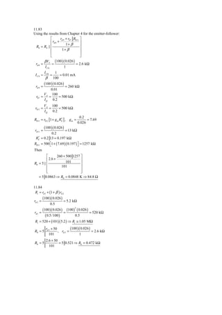 11.83
Using the results from Chapter 4 for the emitter-follower:
            ⎡        rπ 9 + r07 R011 ⎤
            ⎢ rπ 8 +                 ⎥
                          1+ β
 R0 = R4 || ⎢                        ⎥
            ⎢          1+ β          ⎥
            ⎢                        ⎥
            ⎣                        ⎦
        β VT (100 )( 0.026 )
 rπ 8 =      =                   = 2.6 kΩ
        IC8              1
           IC 8        1
 IC 9 ≈           =       = 0.01 mA
           β          100
           (100 )( 0.026 )
  rπ 9 =            = 260 kΩ
           0.01
       V    100
  r07 = A =     = 500 kΩ
       I Q 0.2
           VA 100
 r011 =       =    = 500 kΩ
           I Q 0.2
                                        0.2
R011 = r011 [1 + g m RE ] , g m =
                      ′                      = 7.69
                                       0.026
           (100 ) ( 0.026 )
 rπ 11 =                = 13 kΩ
             0.2
   ′
 RE = 0.2 13 = 0.197 kΩ
R011 = 500 ⎡1 + ( 7.69 )( 0.197 ) ⎤ = 1257 kΩ
           ⎣                      ⎦
Then
          ⎡       260 + 500 1257 ⎤
          ⎢ 2.6 +                ⎥
R0 = 5 || ⎢             101      ⎥
          ⎢          101         ⎥
          ⎢
          ⎣                      ⎥
                                 ⎦
   = 5 0.0863 ⇒ R0 = 0.0848 K ⇒ 84.8 Ω

11.84
 Ri = rπ 1 + (1 + β ) rπ 2
         (100 )( 0.026 )
rπ 2 =                      = 5.2 kΩ
                  0.5
      (100 )( 0.026 ) (100 ) ( 0.026 )
                                   2

rπ 1 =               =                  = 520 kΩ
        ( 0.5 /100 )         0.5
 Ri = 520 + (101)( 5.2 ) ⇒ Ri ≅ 1.05 MΩ
         rπ 3 + 50        (100 )( 0.026 )
 R0 = 5                 , rπ 3 =               = 2.6 kΩ
                  101                   1
            2.6 + 50
 R0 = 5              = 5 0.521 ⇒ R0 = 0.472 kΩ
              101
 