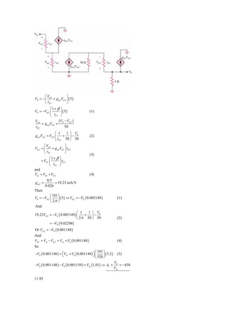 ⎛V                ⎞
V0 = − ⎜ π 3 + g m 3Vπ 3 ⎟ ( 5 )
       ⎝ rπ 3            ⎠
           ⎛1+ β ⎞
V0 = −Vπ 3 ⎜       ⎟ ( 5)                   (1)
           ⎝ rπ 3 ⎠
Vπ 3              (V − V )
     = g m 2Vπ 2 + 0 π 3
rπ 3                 50
                 ⎛ 1    1 ⎞ V
g m 2Vπ 2 = Vπ 3 ⎜     + ⎟− 0               (2)
                 ⎝ rπ 3 50 ⎠ 50
       ⎛V               ⎞
Vπ 2 = ⎜ π 1 + g m1Vπ 1 ⎟ rπ 2
       ⎝ rπ 1           ⎠
                                            (3)
            ⎛ 1+ β ⎞
     = Vπ 1 ⎜      ⎟ rπ 2
            ⎝ rπ 1 ⎠
and
Vin = Vπ 1 + Vπ 2                           (4)
         0.5
gm2 =         = 19.23 mA/V
        0.026
Then
           ⎛ 101 ⎞
V0 = −Vπ 3 ⎜     ⎟ ( 5 ) ⇒ Vπ 3 = −V0 ( 0.005149 )            (1)
           ⎝ 2.6 ⎠
And
                             ⎛ 1    1 ⎞ V
19.23Vπ 2 = −V0 ( 0.005149 ) ⎜    + ⎟− 0
                             ⎝ 2.6 50 ⎠ 50                    (2)
          = −V0 ( 0.02208 )
Or Vπ 2 = −V0 ( 0.001148 )
And
Vπ 1 = Vin − Vπ 2 = Vin + V0 ( 0.001148 )                     (4)
So
                                            ⎛ 101 ⎞
−V0 ( 0.001148 ) = ⎡Vin + V0 ( 0.001148 ) ⎤ ⎜
                   ⎣                      ⎦ 520 ⎟ ( 5.2 )     (3)
                                            ⎝     ⎠
                                                            V0
−V0 ( 0.001148 ) − V0 ( 0.001159 ) = Vin (1.01) ⇒ Av =          = −438
                                                            Vin

11.85
 