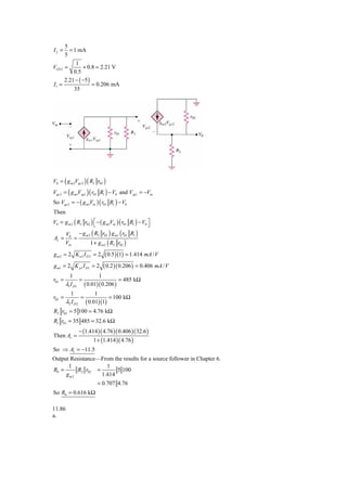 5
I2 =      = 1 mA
        5
          1
VGS 2 =       + 0.8 = 2.21 V
         0.5
     2.21 − ( −5 )
I1 =               = 0.206 mA
         35




V0 = ( g m 2Vgs 2 ) ( R2 r02 )
Vgs 2 = ( g m1Vsg1 ) ( r01 R1 ) − V0 and Vsg1 = −Vin
So Vgs 2 = − ( g m1Vin ) ( r01 R1 ) − V0
Then
V0 = g m 2 ( R2 r02 ) ⎡ − ( g m1Vin ) ( r01 R1 ) − V0 ⎤
                      ⎣                               ⎦
        V0 − g m 2 ( R2 r02 ) g m1 ( r01 R1 )
Av =        =
        Vin       1 + g m 2 ( R2 r02 )
gm2 = 2 Kn2 I D 2 = 2            ( 0.5 )(1) = 1.414 mA / V
g m1 = 2 K p1 I D1 = 2           ( 0.2 )( 0.206 ) = 0.406 mA / V
          1                  1
r01 =             =                      = 485 kΩ
        λ1 I D1       ( 0.01)( 0.206 )
          1           1
r02 =           =           = 100 kΩ
        λ2 I D 2 ( 0.01)(1)
R2 r02 = 5 100 = 4.76 kΩ
R1 r01 = 35 485 = 32.6 kΩ
                  − (1.414 )( 4.76 )( 0.406 )( 32.6 )
Then Av =
                          1 + (1.414 )( 4.76 )
So ⇒ Av = −11.5
Output Resistance—From the results for a source follower in Chapter 6.
      1              1
R0 =      R2 r02 =       5 100
     gm2           1.414
                            = 0.707 4.76
So R0 = 0.616 kΩ

11.86
a.
 