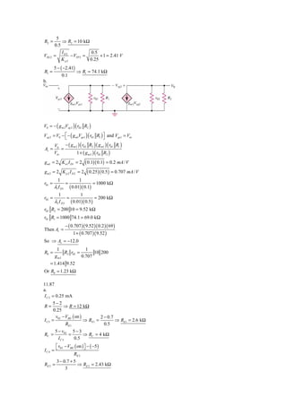 5
R2 =        ⇒ R2 = 10 kΩ
        0.5
              I D2           0.5
VSG 2 =            − VTP 2 =      + 1 = 2.41 V
              K p2           0.25
        5 − ( −2.41)
R1 =                      ⇒ R1 = 74.1 kΩ
              0.1
b.




V0 = − ( g m 2Vsg 2 ) ( r02 R2 )
Vsg 2 = V0 − ⎡ − ( g m1Vgs1 ) ( r01 R1 ) ⎤ and Vgs1 = Vin
             ⎣                           ⎦
        V0 − ( g m 2 ) ( r02 R2 ) ( g m1 ) ( r01 R1 )
Av =        =
        Vin         1 + ( g m 2 ) ( r02 R2 )
g m1 = 2 K n1 I D1 = 2         ( 0.1)( 0.1) = 0.2 mA / V
gm2 = 2 K p 2 I D 2 = 2         ( 0.25)( 0.5) = 0.707 mA / V
          1                1
r01 =             =                   = 1000 kΩ
        λ1 I D1       ( 0.01)( 0.1)
          1            1
r02 =           =               = 200 kΩ
        λ2 I D 2 ( 0.01)( 0.5 )
r02 R2 = 200 10 = 9.52 kΩ
r01 R1 = 1000 74.1 = 69.0 kΩ
                  − ( 0.707 )( 9.52 )( 0.2 )( 69 )
Then Av =
                        1 + ( 0.707 )( 9.52 )
So ⇒ Av = −12.0
         1             1
R0 =        R2 r02 =       10 200
        gm2          0.707
     = 1.414 9.52
Or R0 = 1.23 kΩ

11.87
a.
I C 2 = 0.25 mA
      5−2
R=          ⇒ R = 12 kΩ
       0.25
        v − VBE ( on )         2 − 0.7
I C 3 = 02             ⇒ RE1 =         ⇒ RE1 = 2.6 kΩ
             RE1                 0.5
        5 − v03 5 − 3
RC =           =      ⇒ RC = 4 kΩ
          IC 3   0.5
       ⎡ v03 − VBE ( on ) ⎤ − ( −5 )
IC 4 = ⎣                  ⎦
                  RE 2
          3 − 0.7 + 5
RE 2 =                ⇒ RE 2 = 2.43 kΩ
               3
 