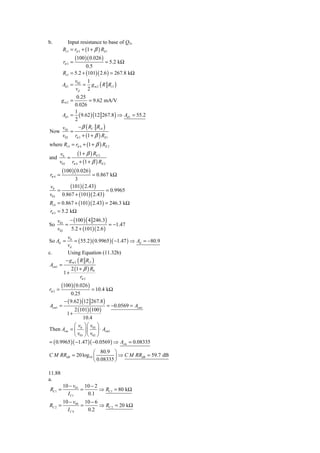 b.           Input resistance to base of Q3,
         Ri 3 = rπ 3 + (1 + β ) RE1
                   (100 )( 0.026 )
          rπ 3 =               = 5.2 kΩ
                      0.5
         Ri 3 = 5.2 + (101)( 2.6 ) = 267.8 kΩ
                v      1
         Ad 1 = 02 = g m 2 ( R Ri 3 )
                vd 2
          0.25
         gm2 =   = 9.62 mA/V
         0.026
         1
   Ad 1 = ( 9.62 ) (12 267.8 ) ⇒ Ad 1 = 55.2
         2
    v      − β ( RC Ri 4 )
Now 03 =
    v02 rπ 3 + (1 + β ) RE1
where Ri 4 = rπ 4 + (1 + β ) RE 2
       v0      (1 + β ) RE 2
and       =
       v03 rπ 4 + (1 + β ) RE 2
         (100 )( 0.026 )
rπ 4 =            = 0.867 kΩ
          3
v0      (101)( 2.43)
   =                     = 0.9965
v03 0.867 + (101)( 2.43)
Ri 4 = 0.867 + (101)( 2.43) = 246.3 kΩ
rπ 3 = 5.2 kΩ
      v03 − (100 ) ( 4 246.3)
So        =                    = −1.47
      v02   5.2 + (101)( 2.6 )
            v0
So Ad =         = ( 55.2 )( 0.9965 )( −1.47 ) ⇒ Ad = −80.9
            vd
c.          Using Equation (11.32b)
           − g m 2 ( R Ri 3 )
Acm1 =
               2 (1 + β ) R0
          1+
                    rπ 2
         (100 )( 0.026 )
rπ 2 =                 = 10.4 kΩ
           0.25
       − ( 9.62 ) (12 267.8 )
Acm1 =                          = −0.0569 = Acm1
             2 (101)(100 )
        1+
                   10.4
             ⎛ v0 ⎞⎛ v03 ⎞
Then Acm = ⎜ ⎟⎜           ⎟ ⋅ Acm1
             ⎝ v03 ⎠⎝ v02 ⎠
= ( 0.9965 )( −1.47 )( −0.0569 ) ⇒ Acm = 0.08335
                    ⎛ 80.9 ⎞
C M RRdB = 20 log10 ⎜         ⎟ ⇒ C M RRdB = 59.7 dB
                    ⎝ 0.08335 ⎠

11.88
a.
         10 − v01 10 − 2
RC1 =            =       ⇒ RC1 = 80 kΩ
           I C1    0.1
         10 − v04 10 − 6
RC 2 =           =       ⇒ RC 2 = 20 kΩ
           IC 4    0.2
 
