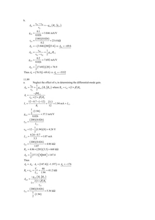 b.
                  v01 − v02
         Ad 1 =             = − g m1 ( RC1 rπ 3 )
                     vd
                  0.1
         g m1 =         = 3.846 mA/V
                0.026
                (180 )( 0.026 )
         rπ 3 =                  = 23.4 kΩ
                       0.2
         Ad 1 = − ( 3.846 ) ( 80 23.4 ) ⇒ Ad 1 = −69.6
                     v04    1
         Ad 2 =            = g m 4 RC 2
                  v01 − v02 2
            0.2
       gm4 =      = 7.692 mA/V
          0.026
          1
    Ad 2 = ( 7.692 )( 20 ) = 76.9
          2
Then Ad = ( 76.9 )( −69.6 ) ⇒ Ad = −5352

11.89
a.        Neglect the effect of r0 in determining the differential-mode gain.
       v02 1
Ad 1 =     = g m 2 ( RC Ri 3 ) where Ri 3 = rπ 3 + (1 + β ) RE
       vd 2
               − β RC 2
A2 =
         rπ 3 + (1 + β ) RE
       12 − 0.7 − ( −12 )         23.3
I1 =                          =        = 1.94 mA ≈ I C 5
                  R1               12
         1
           ⋅ (1.94 )
gm2 = 2              = 37.3 mA/V
           0.026
       ( 200 )( 0.026 )
rπ 3 =
               IC 3
            1
v02 = 12 −    (1.94 )(8) = 4.24 V
            2
        4.24 − 0.7
IC 3 =              = 1.07 mA
           3.3
       ( 200 )( 0.026 )
rπ 3 =                  = 4.86 kΩ
            1.07
Ri 3 = 4.86 + ( 201)( 3.3) = 668 kΩ
          1
Ad 1 =      ( 37.3) ⎣8 668⎦ = 147.4
                    ⎡     ⎤
          2
Then
Ad = Ad 1 ⋅ A2 = (147.4 )( −1.197 ) ⇒ Ad = −176
                  VA     80
R0 = r05 =             =     = 41.2 kΩ
                  I C 5 1.94
           − g m 2 ( RC Ri 3 )
Acm1 =
               2 (1 + β ) R0
          1+
                    rπ 2
         ( 200 )( 0.026 )
rπ 2 =                       = 5.36 kΩ
            1
              ⋅ (1.94 )
            2
 
