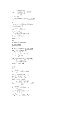 − ( 37.3) ( 8 668 )
Acm1 =                             = −0.09539
         2 ( 201)( 41.2 )
      1+
               5.36
A2 = −1.197
Acm = ( −0.09539 )( −1.197 ) ⇒ Acm = 0.114

b.
 vd = v1 − v2 = 2.015sin ω t − 1.985sin ω t
 vd = 0.03sin ω t ( V )
       v +v
vcm = 1 2 = 2.0sin ω t
          2
 v03 = Ad vd + Acm vcm
     = ( −176 )( 0.03) + ( 0.114 )( 2 )
Or v03 = −5.052sin ω t
Ideal, Acm = 0
So
v03 = Ad vd = ( −176 )( 0.03)
v03 = −5.28sin ω t
c.
Rid = 2rπ 2 = 2 ( 5.36 ) ⇒ Rid = 10.72 kΩ
2 Ricm ≅ 2 (1 + β ) R0 (1 + β ) r0
      VA          80
r0 =        =             = 82.5 kΩ
      IC 2    1
                ⋅ (1.94 )
              2
2 Ricm = ⎡ 2 ( 201)( 41.2 ) ⎤ ⎡( 201)( 82.5 ) ⎤
           ⎣                ⎦ ⎣               ⎦
       = 16.6 MΩ 16.6 MΩ
So ⇒ Ricm = 4.15 MΩ

11.90
a.
     24 − VGS 4
                = kn (VGS 4 − VTh )
                                    2
I1 =
        R1
24 − VGS 4 = ( 55 )( 0.2 )(VGS 4 − 2 )
                                          2


24 − VGS 4 = 11 (VGS 4 − 4VGS 4 + 4 )
                   2


    2
11VGS 4 − 43VGS 4 + 20 = 0

                 ( 43)       − 4 (11)( 20 )
                         2
          43 ±
VGS 4 =                                       = 3.37 V
                     2 (11)
     24 − 3.37
I1 =               = 0.375 mA = I Q
         55
            ⎛ 0.375 ⎞
v02 = 12 − ⎜          ⎟ ( 40 ) = 4.5 V
            ⎝ 2 ⎠
v02 − VGS 3
             = I D 3 = kn (VGS 3 − VTh )
                                         2

    R5
 
