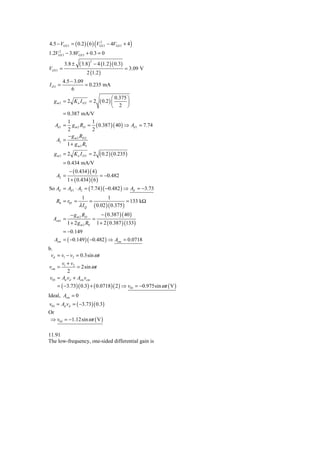 4.5 − VGS 3 = ( 0.2 ) ( 6 ) (VGS 3 − 4VGS 3 + 4 )
                               2


     2
1.2VGS 3 − 3.8VGS 3 + 0.3 = 0

                   ( 3.8)       − 4 (1.2 ) ( 0.3)
                            2
          3.8 ±
VGS 3 =                                             = 3.09 V
                       2 (1.2 )
         4.5 − 3.09
I D3 =              = 0.235 mA
             6

                                   ( 0.2 ) ⎛
                                               0.375 ⎞
  gm2 = 2 Kn I D2 = 2                      ⎜         ⎟
                                          ⎝      2 ⎠
          = 0.387 mA/V
         1            1
   Ad 1 =   g m 2 RD = ( 0.387 )( 40 ) ⇒ Ad 1 = 7.74
         2            2
         − g m 3 RD 2
    A2 =
         1 + g m 3 R5
   g m3 = 2 K n I D3 = 2           ( 0.2 )( 0.235 )
          = 0.434 mA/V
             − ( 0.434 ) ( 4 )
    A2 =                           = −0.482
            1 + ( 0.434 )( 6 )
So Ad = Ad 1 ⋅ A2 = ( 7.74 ) ( −0.482 ) ⇒ Ad = −3.73
                   1            1
    R0 = r05 =         =                  = 133 kΩ
                  λ I Q ( 0.02 )( 0.375 )
              − g m 2 RD      − ( 0.387 ) ( 40 )
  Acm1 =                  =
            1 + 2 g m 2 R0 1 + 2 ( 0.387 ) (133)
          = −0.149
   Acm = ( −0.149 )( −0.482 ) ⇒ Acm = 0.0718
b.
 vd = v1 − v2 = 0.3sin ω t
       v +v
vcm = 1 2 = 2sin ω t
          2
 v03 = Ad vd + Acm vcm
     = ( −3.73)( 0.3) + ( 0.0718 )( 2 ) ⇒ v03 = −0.975sin ω t ( V )
Ideal, Acm = 0
v03 = Ad vd = ( −3.73)( 0.3)
Or
 ⇒ v03 = −1.12sin ω t ( V )

11.91
The low-frequency, one-sided differential gain is
 
