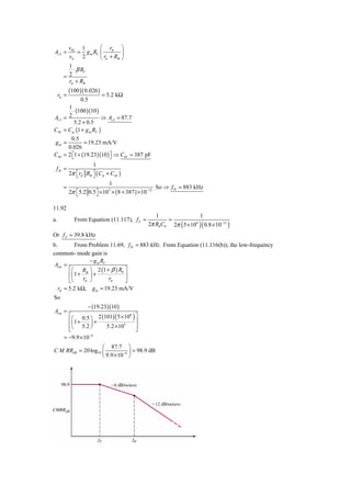 v02 1        ⎛ r       ⎞
Av 2 =       = g m RC ⎜ π ⎟
         vd 2         ⎝ rπ + RB ⎠
         1
           ⋅ β RC
       = 2
         rπ + RB
            (100 )( 0.026 )
     rπ =                     = 5.2 kΩ
                 0.5
       1
         ⋅ (100 )(10 )
Av 2 = 2               ⇒ Av 2 = 87.7
         5.2 + 0.5
CM = Cμ (1 + g m RC )
      0.5
 gm =        = 19.23 mA/V
     0.026
CM = 2 ⎡1 + (19.23)(10 ) ⎤ ⇒ CM = 387 pF
       ⎣                 ⎦
                    1
 fH =
         2π ⎡ rπ RB ⎤ ( Cπ + CM )
            ⎣       ⎦
                            1
       =                                         So ⇒ f H = 883 kHz
         2π ⎣5.2 0.5⎦ × 10 × ( 8 + 387 ) × 10−12
            ⎡         ⎤     3




11.92
                                                 1                  1
a.            From Equation (11.117), f Z =           =
                                              2π R0 C0 2π ( 5 × 106 )( 0.8 × 10−12 )
Or f Z = 39.8 kHz
b.         From Problem 11.69, f H = 883 kHz. From Equation (11.116(b)), the low-frequency
common- mode gain is
                  − g m RC
 Acm =
        ⎡⎛ RB ⎞ 2 (1 + β ) R0 ⎤
        ⎢⎜ 1 +    ⎟+          ⎥
        ⎣⎝     rπ ⎠        rπ ⎦
   rπ = 5.2 kΩ, g m = 19.23 mA/V
So
                     − (19.23)(10 )
Acm =
         ⎡⎛ 0.5 ⎞ 2 (101) ( 5 × 106 ) ⎤
         ⎢⎜ 1 +     ⎟+                ⎥
         ⎢⎝ 5.2 ⎠      5.2 × 103      ⎥
         ⎣                            ⎦
                   −4
       = −9.9 × 10
                    ⎛ 87.7 ⎞
C M RRdB = 20 log10 ⎜         −4 ⎟
                                   = 98.9 dB
                    ⎝ 9.9 × 10 ⎠
 