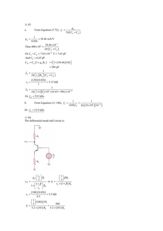 11.93
                                                      gm
a.         From Equation (7.72), fT =
                                             2π ( Cπ + Cμ )
       1
gm =        = 38.46 mA/V
     0.026
                  38.46 × 10−3
Then 800 × 106 =
                 2π ( Cπ + Cμ )
Or Cπ + Cμ = 7.65 × 10−12 F = 7.65 pF
And Cπ = 6.65 pF
CM = Cμ (1 + g m RC ) = 1 ⎡1 + ( 38.46 )(10 ) ⎤
                          ⎣                   ⎦
                       = 386 pF
                 1
fH =
     2π ⎡ rπ RB ⎤ ( Cπ + CM )
        ⎣        ⎦
        (120 )( 0.026 )
 rπ =                     = 3.12 kΩ
              1
                        1
 fH =
      2π ⎡3.12 1⎤ × 10 × ( 6.65 + 386 ) × 10−12
         ⎣      ⎦
                           3


Or f H = 535 kHz
                                                   1               1
b.         From Equation (11.140), f Z =                =
                                                2π R0 C0 2π (10 × 106 )(10−12 )
Or f Z = 15.9 kHz

11.94
The differential-mode half circuit is:




           ⎛v ⎞                       ⎛1⎞
       g m ⎜ d ⎟ RC                   ⎜ ⎟ β RC
v02 =      ⎝ 2⎠       or Av =         ⎝ 2⎠
         ⎛1+ β ⎞              rπ      + (1 + β ) RE
      1+ ⎜       ⎟ RE
         ⎝   rπ ⎠
        (100 )( 0.026 )
 rπ =                     = 5.2 kΩ
             0.5
      ⎛1⎞
      ⎜ ⎟ (100 )(10 )     500
 Av = ⎝ ⎠
       2
                      =
      5.2 + (101) RE 5.2 + (101) RE
 
